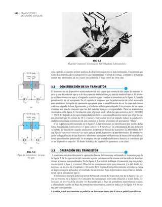 TRANSISTORES
DE UNIÓN BIPOLAR
132
VEE
E
B
C
p p
n
0.150 pulg.
0.001 pulg.
(a)
E
B
C
n n
p
0.150 pulg.
0.001 pulg.
+ –
VCC
+ –
VEE
– +
VCC
– +
(b)
FIG. 3.2
Tipos de transistores: (a) pnp;
(b) npn.
FIG. 3.1
El primer transistor (Cortesía de Bell Telephone Laboratories.)
este capítulo es nuestro primer análisis de dispositivos con tres o más terminales. Encontrará que
todos los amplificadores (dispositivos que incrementan el nivel de voltaje, corriente o potencia)
tienen tres terminales, de las cuales una controla el flujo entre las otras dos.
3.2 CONSTRUCCIÓN DE UN TRANSISTOR
●
El transistor es un dispositivo semiconductor de tres capas que consta de dos capas de material ti-
po n y una de material tipo p o de dos capas de material tipo p y una de material tipo n. El prime-
ro se llama transistor npn y el segundo transistor pnp. Ambos se muestran en la figura 3.2 con la
polarización de cd apropiada. En el capítulo 4 veremos que la polarización de cd es necesaria
para establecer la región de operación apropiada para la amplificación de ca. La capa del emisor
está muy dopada, la base ligeramente, y el colector sólo un poco dopado. Los grosores de las capas
externas son mucho mayores que las del material tipo p o n emparedado. Para los transistores
mostrados en la figura 3.2 la relación entre el grosor total y el de la capa central es de 0.150/0.001
 150:1. El dopado de la capa emparedada también es considerablemente menor que el de las ca-
pas externas (por lo común de 10:1 o menor). Este menor nivel de dopado reduce la conductivi-
dad (incrementa la resistencia) de este material al limitar el número de portadores “libres”.
Con la polarización mostrada en la figura 3.2, las terminales se identificaron por medio de las
letras mayúsculas E para emisor, C para colector y B para base. La conveniencia de esta notación
se pondrá de manifiesto cuando analicemos la operación básica del transistor. La abreviatura BJT
(de bipolar junction transistor) se suele aplicar a este dispositivo de tres terminales. El término bi-
polar refleja el hecho de que huecos y electrones participan en el proceso de inyección hacia el ma-
terial opuestamente polarizado. Si se emplea sólo un portador (electrón o hueco), se considera que
es un dispositivo unipolar. El diodo Schottky del capítulo 16 pertenece a esa clase.
3.3 OPERACIÓN DEL TRANSISTOR
●
A continuación describiremos la operación básica del transistor utilizando el transistor pnp de
la figura 3.2a. La operación del transistor npn es exactamente la misma con los roles de los elec-
trones y huecos intercambiados. En la figura 3.3 se volvió a dibujar el transistor pnp sin polari-
zación entre la base y el emisor. Observe las semejanzas entre esta situación y la del diodo po-
larizado en directa en el capítulo 1. El ancho de la región de empobrecimiento se redujo a causa
de la polarización aplicada y el resultado fue un intenso flujo de portadores mayoritarios del ma-
terial tipo p al material tipo n.
Eliminemos ahora la polarización de la base al emisor del transistor pnp de la figura 3.2a co-
mo se muestra en la figura 3.4. Considere las semejanzas entre esta situación y la del diodo po-
larizado en inversa de la sección 1.6. Recuerde que el flujo de portadores mayoritarios es cero,
y el resultado es sólo un flujo de portadores minoritarios, como se indica en la figura 3.4. En su-
ma, por consiguiente:
La unión p-n de un transistor se polariza en inversa en tanto que la otra se polariza en directa.
 
