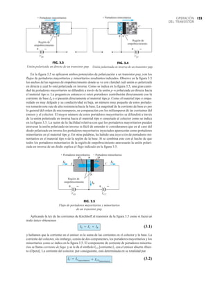 133
OPERACIÓN
DEL TRANSISTOR
E
+ Portadores mayoritarios
VEE
B
Región de
empobrecimiento
+ –
+ –
+ +
+
+
+
+ + +
+ +
+
+
–
–
–
–
–
–
–
–
–
– –
–
p n
FIG. 3.3
Unión polarizada en directa de un transistor pnp.
–
+ +
+
+
++
+
+
+
+ – –
–
–
–
–
–
p
n
+
++ –
–
–
–
–
VCC
B
Región de
empobrecimiento
+ –
+ Portadores minoritarios
C
+ –
FIG. 3.4
Unión polarizada en inversa de un transistor pnp.
VCC
E
B
VEE
Región de
empobrecimiento
+ Portadores minoritarios
C
+ Portadores mayoritarios
IE
IB
IC
p p
n
+ – + –
FIG. 3.5
Flujo de portadores mayoritarios y minoritarios
de un transistor pnp.
En la figura 3.5 se aplicaron ambos potenciales de polarización a un transistor pnp, con los
flujos de portadores mayoritarios y minoritarios resultantes indicados. Observe en la figura 3.5
los anchos de las regiones de empobrecimiento donde se ve con claridad cuál unión es polarizada
en directa y cual lo está polarizada en inversa. Como se indica en la figura 3.5, una gran canti-
dad de portadores mayoritarios se difundirá a través de la unión p–n polarizada en directa hacia
el material tipo n. La pregunta es entonces si estos portadores contribuirán directamente con la
corriente de base IB o si pasarán directamente al material tipo p. Como el material tipo n empa-
redado es muy delgado y su conductividad es baja, un número muy pequeño de estos portado-
res tomarán esta ruta de alta resistencia hacia la base. La magnitud de la corriente de base es por
lo general del orden de microamperes, en comparación con los miliamperes de las corrientes del
emisor y el colector. El mayor número de estos portadores mayoritarios se difundirá a través
de la unión polarizada en inversa hacia el material tipo n conectado al colector como se indica
en la figura 3.5. La razón de la facilidad relativa con que los portadores mayoritarios pueden
atravesar la unión polarizada en inversa es fácil de entender si consideramos que en el caso del
diodo polarizado en inversa los portadores mayoritarios inyectados aparecerán como portadores
minoritarios en el material tipo p. En otras palabras, ha habido una inyección de portadores mi-
noritarios en el material tipo n de la región de la base. Si se combina esto con el hecho de que
todos los portadores minoritarios de la región de empobrecimiento atravesarán la unión polari-
zada en inversa de un diodo explica el flujo indicado en la figura 3.5.
Aplicando la ley de las corrientes de Kirchhoff al transistor de la figura 3.5 como si fuera un
nodo único obtenemos
(3.1)
y hallamos que la corriente en el emisor es la suma de las corrientes en el colector y la base. La
corriente del colector, sin embargo, consta de dos componentes, los portadores mayoritarios y los
minoritarios como se indica en la figura 3.5. El componente de corriente de portadores minorita-
rios se llama corriente de fuga y se le da el símbolo ICO [corriente IC con el emisor abierto Abier-
to (Open)]. La corriente del colector, por consiguiente, está determinada en su totalidad por
(3.2)
IC = ICmayoritarios + ICOminoritarios
IE = IC + IB
 
