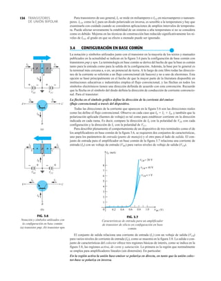 TRANSISTORES
DE UNIÓN BIPOLAR
134
FIG. 3.6
Notación y símbolos utilizados con
la configuración en base común:
(a) transistor pnp; (b) transistor npn.
VEE
E
B
B
C
E C
VCC
p p
n
(a)
IE
IE
IB
IB
IC
IC
+ – + –
VEE
E
B
B
C
E C
VCC
n n
p
(b)
IE
IE
IB
IC
IC
IB
+
– +
–
FIG. 3.7
Características de entrada para un amplificador
de transistor de silicio en configuración en base
común.
Para transistores de uso general, IC se mide en miliamperes e ICO en microamperes o nanoam-
peres. ICO, como la Is para un diodo polarizado en inversa, es sensible a la temperatura y hay que
examinarla con cuidado cuando se consideren aplicaciones de amplios intervalos de temperatu-
ra. Puede afectar severamente la estabilidad de un sistema a alta temperatura si no se considera
como es debido. Mejoras en las técnicas de construcción han reducido significativamente los ni-
veles de ICO, al grado en que su efecto a menudo puede ser ignorado.
3.4 CONFIGURACIÓN EN BASE COMÚN
●
La notación y símbolos utilizados junto con el transistor en la mayoría de los textos y manuales
publicados en la actualidad se indican en la figura 3.6 para la configuración de base común con
transistores pnp y npn. La terminología en base común se deriva del hecho de que la base es común
tanto para la entrada como para la salida de la configuración. Además, la base por lo general es
la terminal más cercana a, o en, un potencial de tierra. A lo largo de este libro todas las direccio-
nes de la corriente se referirán a un flujo convencional (de huecos) y no a uno de electrones. Esta
opción se basó principalmente en el hecho de que la mayor parte de la literatura disponible en
instituciones educativas e industriales emplea el flujo convencional, y las flechas en todos los
símbolos electrónicos tienen una dirección definida de acuerdo con esta convención. Recuerde
que la flecha en el símbolo del diodo definía la dirección de conducción de corriente convencio-
nal. Para el transistor:
La flecha en el símbolo gráfico define la dirección de la corriente del emisor
(flujo convencional) a través del dispositivo.
Todas las direcciones de la corriente que aparecen en la figura 3.6 son las direcciones reales
como las define el flujo convencional. Observe en cada caso que IE  IC  ID, y también que la
polarización aplicada (fuentes de voltaje) es tal como para establecer corriente en la dirección
indicada en cada rama. Es decir, compare la dirección de IE con la polaridad de VEE con cada
configuración y la dirección de IC con la polaridad de VCC.
Para describir plenamente el comportamiento de un dispositivo de tres terminales como el de
los amplificadores en base común de la figura 3.6, se requieren dos conjuntos de características,
uno para los parámetros de entrada (punto de manejo) y el otro para el lado de salida. El con-
junto de entrada para el amplificador en base común de la figura 3.7 relaciona una corriente de
entrada (IE) con un voltaje de entrada (VBE) para varios niveles de voltaje de salida (VCB).
El conjunto de salida relaciona una corriente de entrada (IC) con un voltaje de salida (VCB)
para varios niveles de corriente de entrada (IE), como se muestra en la figura 3.8. La salida o con-
junto de características del colector ofrece tres regiones básicas de interés, como se indica en la
figura 3.8, las regiones activa, de corte y saturación. La primera es la región que normalmente
se emplea para amplificadores lineales (sin distorsión). En particular:
En la región activa la unión base-emisor se polariza en directa, en tanto que la unión colec-
tor-base se polariza en inversa.
 