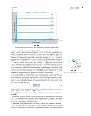 135
CONFIGURACIÓN
EN BASE COMÚN
Las modalidades de polarización de la figura 3.6 definen la región activa. En el extremo in-
ferior de la región activa la corriente en el emisor (IE) es cero y el colector es simplemente el que
produce la corriente de saturación en inversa ICO, como se indica en la figura 3.9. La corriente
ICO es tan pequeña (microamperes) en magnitud en comparación con la escala vertical de IC (mi-
liamperios), que aparece virtualmente sobre la misma línea horizontal que IC  0. Las condicio-
nes que se dan en el circuito cuando IE  0 con la configuración de base común se muestran en
la figura 3.9. La notación que se usa con más frecuencia para ICO y que aparece en hojas de da-
tos y especificaciones es, como se indica en la figura 3.9, ICBO. Debido a las técnicas de cons-
trucción mejoradas, el nivel de ICBO para transistores de uso general (especialmente de silicio)
en los intervalos de baja y mediana potencia en general es tan bajo que su efecto puede ser ig-
norado. Sin embargo, para unidades de alta potencia ICBO se mantendrá en el intervalo de los mi-
liamperes. Además, tenga en cuenta que ICBO, al igual que Is, para el diodo (ambas corrientes de
fuga en inversa) es sensible a la temperatura. A temperaturas más altas el efecto de ICBO puede
llegar a ser un factor importante por su rápido incremento con la temperatura.
Observe en la figura 3.8 que a medida que la corriente en el emisor se incrementa por enci-
ma de cero, la corriente del colector aumenta a una magnitud igual en esencia a la de la corrien-
te del emisor, como lo determinan las relaciones de corriente básicas para el transistor. Observe
también el efecto casi insignificante de VCB en la corriente a través del colector para la región
activa. Las curvas indican con claridad que una primera aproximación a la relación de IE e IC
en la región activa está dada por
(3.3)
Como su nombre lo dice, la región de corte se define como aquella donde la corriente en el co-
lector es de 0 A, como lo revela la figura 3.8. Además:
En la región de corte las uniones base-emisor y colector-base de un transistor se polarizan
en inversa.
La región de saturación se define como aquella región de las características a la izquierda de
VCB  0. La escala horizontal en esta región se amplió para mostrar con claridad el cambio dra-
mático de las características en esta región. Observe el incremento exponencial de la corriente
del colector al incrementarse el voltaje VCB hacia 0 V.
En la región de saturación las uniones base-emisor y colector-base se polarizan en directa.
Las características de entrada de la figura 3.7 revelan que para valores fijos de voltaje en el
colector (VCB), a medida que se incrementa el voltaje base a emisor, la corriente del emisor se
IC  IE
FIG. 3.8
Salida o características del colector de un amplificador de transistor en base común.
C
I (mA)
0
0 10 15 20
5
−1
1
2
3
4
5
6
7
E
I
E
I = 1 mA
2 mA
3 mA
4 mA
5 mA
6 mA
7 mA
Región
de
saturación
Región de corte
Región activa (área no sombreada)
CB
V (V)
= 0 mA
FIG. 3.9
Corriente de saturación en inversa.
Emisor
abierto
Colector a base
ICBO = ICO
 