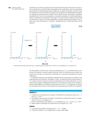 TRANSISTORES
DE UNIÓN BIPOLAR
136
FIG. 3.10
Desarrollo del modelo equivalente que se empleará para la región base a emisor de un amplificador en el modo de cd.
E
I (mA)
0
1
2
3
4
5
6
7
8
0.2 0.6 1
0.4 0.8
(a)
E
I
BE
(mA)
Cualquier CB
V
(V)
V V
BE (V)
V
E
I (mA)
0
1
2
3
4
5
6
7
8
0.2 0.6 1
0.4 0.8
1
2
3
4
5
6
7
8
BE (V)
0 0.2 0.6 1
0.4 0.8
0.7 V
(b) (c)
0.7 V
incrementa en una forma muy parecida a las características del diodo. De hecho, los niveles ca-
da vez mayores de VCB tienen un efecto tan pequeño en las características, que como una primera
aproximación el cambio producido por los cambios de VCB puede ser ignorado y entonces trazar
las características como se muestra en la figura 3.10a. Si aplicamos el método lineal por segmen-
tos, resultan las características de la figura 3.10b. Si damos un paso más adelante e ignoramos
la pendiente de la curva y, por consiguiente, la resistencia asociada con la unión polarizada en
directa, se obtienen las características de la figura 3.10c. Para todos los análisis de cd de redes
con transistores a seguir en este libro emplearemos el modelo equivalente de la figura 3.10c. Es
decir, una vez que un transistor se “enciende”, supondremos que el voltaje base-emisor será el
siguiente:
(3.4)
VBE = 0.7 V
En otras palabras, el efecto de las variaciones producidas por VCB y la pendiente de las carac-
terísticas de entrada se omitirá cuando analicemos redes con transistores para obtener una
respuesta real sin que nos involucremos demasiado con variaciones de parámetros de menor
importancia.
Es importante apreciar en su totalidad lo estipulado por las características de la figura 3.10c.
Especifican que con el transistor “encendido” o activo, el voltaje de la base al emisor será de 0.7
V a cualquier nivel de corriente en el emisor controlado por la red externa. De hecho, en el mo-
mento en que cualquier configuración de transistor se encuentre en el modo de cd, se puede es-
pecificar de inmediato que el voltaje de la base al emisor es de 0.7 V si el dispositivo se encuen-
tra en la región activa, lo cual es una conclusión muy importante para el análisis de cd siguiente.
EJEMPLO 3.1
a. A partir de las características de la figura 3.8, determine la corriente del colector si IE  3
mA y VCB  10 V.
b. Utilizando las características de la figura 3.8 determine la corriente del colector si IE perma-
nece en 3 mA y VCB se reduce a 2 V.
c. Con las características de las figuras 3.7 y 3.8, determine VBE si IC  4 mA y VCB  20 V.
d. Repita la parte (c) utilizando las características de las figuras 3.8 y 3.10c.
Solución:
a. Las características indican claramente que mA.
b. El efecto de cambiar VCB es insignificante e IC sigue siendo 3 mA.
IC  IE = 3
 