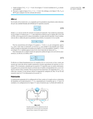 137
CONFIGURACIÓN
EN BASE COMÚN
c. Según la figura 3.8 mA. En la figura 3.7 el nivel resultante de VBE es alrede-
dor de 0.74 V.
d. De nuevo, según la figura 3.8, mA. Sin embargo, en la figura 3.10c, VBE es
0.7 V para cualquier nivel de corriente del emisor.
Alfa ()
En el modo cd los niveles de IC e IE originados por los portadores mayoritarios están relaciona-
dos por una cantidad llamada alfa definida por la siguiente ecuación:
(3.5)
donde IC e IE son los niveles de corriente en el punto de operación. Aun cuando las característi-
cas de la figura 3.8 indican que a  1, para dispositivos prácticos por lo regular alfa va de 0.90
a 0.998, con la mayoría de los valores acercándose a la parte alta del intervalo. Como la defini-
ción de alfa es válida sólo para los portadores mayoritarios, la ecuación (3.2) se escribe
(3.6)
Para las características de la figura 3.8 cuando IE  0 mA, IC es, por consiguiente, igual a
ICBO; pero, como antes se mencionó, el nivel de ICBO casi siempre es tan pequeño que virtual-
mente no puede ser detectado en la gráfica de la figura 3.8. En otras palabras, cuando IE  0 mA
en la figura 3.8, IC también aparece como 0 mA con el intervalo de valores de VCB.
Para situaciones de ca, donde el punto de operación cambia de lugar en la curva de las carac-
terísticas, un alfa de ca se define como
(3.7)
El alfa de ca se llama formalmente factor de amplificación en cortocircuito en base común, por
razones que serán más obvias cuando examinemos circuitos equivalentes de transistor en el ca-
pítulo 5. Por el momento, entienda que la ecuación (3.7) especifica que un cambio relativamen-
te pequeño en la corriente del colector se divide entre el cambio correspondiente de IE con el vol-
taje de colector a base constante. Para la mayoría de las situaciones, las magnitudes de aca y acd
están muy cercanas, lo que permite utilizar la magnitud de cualquiera de ellas. El uso de una
ecuación como la (3.7) se demostrará en la sección 3.6.
Polarización
La polarización apropiada de la configuración de base común en la región activa se determina
de inmediato con la aproximación y suponiendo por el momento que El
resultado es la configuración de la figura 3.11 para el transistor pnp. La flecha del símbolo de-
IB  0 mA.
IC  IE
aca =
¢IC
¢IE
`
VCB=constante
IC = aIE + ICBO
acd =
IC
IE
IE  IC = 4
IE  IC = 4
FIG. 3.11
Establecimiento de la administración de
polarización correcta para un transistor
pnp de base común en la región activa.
VEE
+ –
VCC
+ –
 