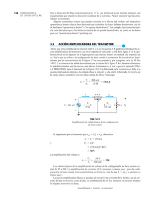 TRANSISTORES
DE UNIÓN BIPOLAR
138
FIG. 3.12
Amplificación de voltaje básica de la configuración
de base común.
p p
n
E C
B
i
I L
I
i
R o
R
100 k
20 Ω Ω
R 5 kΩ L
V
+
–
+
–
i
V = 200 mV
fine la dirección del flujo convencional de Las fuentes de cd se insertan entonces con
una polaridad que soporte la dirección resultante de la corriente. Para el transistor npn las pola-
ridades se invertirán.
Algunos estudiantes sienten que pueden recordar si la flecha del símbolo del dispositivo
apunta hacia dentro o hacia fuera haciendo que coincidan las letras del tipo de transistor con las
de las frases “apunta hacia dentro” o “no apunta hacia dentro”. Por ejemplo, hay una coinciden-
cia entre las letras npn y las letras en cursiva de no apunta hacia dentro, así como en las letras
pnp con “apunta hacia dentro” (pointing in).
3.5 ACCIÓN AMPLIFICADORA DEL TRANSISTOR
●
Ahora que se ha establecido la relación entre IC e IE en la sección 3.4, podemos introducir la ac-
ción amplificadora del transistor a un nivel superficial utilizando la red de la figura 3.12. La po-
larización de cd no aparece en la figura puesto que nuestro interés se limitará a la respuesta de
ca. Por lo que se refiere a la configuración de base común la resistencia de entrada de ca deter-
minada por las características de la figura 3.7 es muy pequeña y por lo regular varía de 10 Æ a
100 Æ. La resistencia de salida determinada por la curvas de la figura 3.8 es bastante alta (cuan-
to más horizontales son las curvas, más alta es la resistencia) y por lo general varía de 50 kÆ
a 1 MÆ (100 kÆ para el transistor de la figura 3.12). La diferencia en la resistencia se debe a la
unión polarizada en directa a la entrada (base a emisor) y a la unión polarizada en inversa en
la salida (base a colector). Con un valor común de 20 Æ, vemos que
Ii =
Vi
Ri
=
200 mV
20 Æ
= 10 mA
IE  IC
Si suponemos por el momento que aca  1(Ic  Ie), obtenemos
y
La amplificación del voltaje es
Los valores típicos de la amplificación de voltaje de la configuración en base común va-
rían de 50 a 300. La amplificación de corriente (Ic/Ie) siempre es menor que 1 para la confi-
guración en base común. Esta característica es obvia en vista de que Ic  aIe y a siempre es
menor que 1.
La acción amplificadora básica se produjo al transferir la corriente de la fuente Ii de un cir-
cuito de baja resistencia a uno de alta. La combinación de los dos términos en cursivas produce
la etiqueta transistor; es decir,
transferencia + resistor S transistor
Av =
VL
Vi
=
50 V
200 mV
= 250
= 50 V
= 110 mA215 kÆ2
VL = ILR
IL = Ii = 10 mA
 