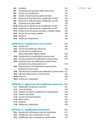 xv
9.3 Decibeles 543
9.4 Consideraciones generales sobre la frecuencia 545
9.5 Proceso de normalización 547
9.6 Análisis en baja frecuencia; gráfica de Bode 549
9.7 Respuesta en baja frecuencia; amplificador con BJT 555
9.8 Respuesta en baja frecuencia; amplificador con FET 564
9.9 Capacitancia de efecto Miller 570
9.10 Respuesta en alta frecuencia; amplificador con BJT 572
9.11 Respuesta en alta frecuencia; amplificador con FET 579
9.12 Efectos de las frecuencias asociadas a múltiples etapas 582
9.13 Prueba con una onda cuadrada 583
9.14 Resumen 587
9.15 Análisis por computadora 588
CAPÍTULO 10: Amplificadores operacionales 594
10.1 Introducción 594
10.2 Circuito del amplificador diferencial 597
10.3 Circuitos de los amplificadores
diferenciales BiFET, BiMOS y CMOS 604
10.4 Fundamentos de amplificadores operacionales 607
10.5 Circuitos prácticos de amplificadores operacionales 610
10.6 Especificaciones de amplificadores operacionales;
parámetros de compensación de cd 615
10.7 Especificaciones de amplificadores operacionales;
parámetros de frecuencia 618
10.8 Especificación de unidades de amplificadores operacionales 621
10.9 Operación diferencial y en modo común 626
10.10 Resumen 630
10.11 Análisis por computadora 631
CAPÍTULO 11: Aplicaciones del amplificador operacional 641
11.1 Multiplicador de ganancia constante 641
11.2 Suma de voltajes 645
11.3 Seguidor de voltaje o amplificador de acoplamiento 648
11.4 Fuentes controladas 649
11.5 Circuitos de instrumentación 651
11.6 Filtros activos 655
11.7 Resumen 658
11.8 Análisis por computadora 659
CAPÍTULO 12: Amplificadores de potencia 671
12.1 Introducción; definiciones y tipos de amplificador 671
12.2 Amplificador clase a alimentado en serie 673
12.3 Amplificador clase a acoplado por transformador 677
CONTENIDO
 