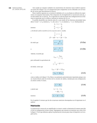 TRANSISTORES
DE UNIÓN BIPOLAR
144 Aun cuando un conjunto verdadero de características de transistor nunca tendrá la aparien-
cia exacta de la figura 3.18, sí lo proporciona para compararlas con las obtenidas con un traza-
dor de curvas (que describiremos en breve).
Para el análisis siguiente no se incluirá el subíndice cd o ca con b para no atiborrar las expre-
siones con etiquetas innecesarias. Para situaciones de cd simplemente se reconocerá como bcd y
en todo análisis de ca como bca. Si se especifica un valor de b para una configuración de un tran-
sistor en particular, por lo común se utilizará en cálculos de cd y ca.
Es posible desarrollar una relación entre b y a por medio de las relaciones presentadas hasta
ahora. Con b  IC /IB, tenemos IB  IC /b y con a  IC /IE tenemos IE  IC /a. Sustituyendo en
tenemos
y dividiendo ambos miembros de la ecuación entre IC resulta
o
de modo que (3.12a)
o (3.12b)
Además, recuerde que
pero utilizando la equivalencia de
de donde, vemos que
o (3.13)
como se indica en la figura 3.14a. Beta es un parámetro particularmente importante porque crea
un vínculo directo entre los niveles de los circuitos de salida y entrada para una configuración
en emisor común. Es decir,
(3.14)
y puesto que
tenemos (3.15)
En el capítulo 4 veremos que las dos ecuaciones anteriores desempeñan un rol importante en el
análisis.
Polarización
La polarización correcta de un amplificador en emisor común se determina de manera parecida
a la de la configuración en base común. Supongamos que tenemos un transistor npn como el de
la figura 3.19a al que debemos aplicar la polarización correcta para situar al dispositivo en la re-
gión activa.
IE = 1b + 12IB
= bIB + IB
IE = IC + IB
IC = bIB
ICEO  bICBO
ICEO = 1b + 12ICBO
1
1 - a
= b + 1
ICEO =
ICBO
1 - a
b =
a
1 - a
a =
b
b + 1
b = ab + a = 1b + 12a
1
a
= 1 +
1
b
IC
a
= IC +
IC
b
IE = IC + IB
 