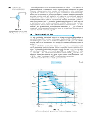 TRANSISTORES
DE UNIÓN BIPOLAR
146
FIG. 3.22
Definición de la región de operación lineal (sin distorsión) para un transistor.
máx
máx
máx
Región
de
saturación
Región
de corte
Una configuración de circuito en colector común aparece en la figura 3.21 con el resistor de
carga conectado desde el emisor a tierra. Observe que el colector está unido a tierra aun cuando
el transistor esté conectado del mismo modo que en la configuración en emisor común. Desde
un punto de vista de diseño, no se requiere un conjunto de características en colector común pa-
ra seleccionar los parámetros del circuito de la figura 3.21. Se puede diseñar utilizando las ca-
racterísticas en emisor común de la sección 3.6. En la práctica, las características de salida de la
configuración en colector común son las mismas de la configuración en emisor común. Para
la configuración en colector común las características de salida son una gráfica de IE contra VCE
con un rango de valores de IB. La corriente de entrada es, por consiguiente, la misma tanto con
las características en emisor común como en colector común. Por último, ocurre un cambio ca-
si imperceptible en la escala vertical de IC de las características en emisor común si IC se reem-
plaza con IE para las características en colector común (puesto que ). Para el circuito de
entrada de la configuración en colector común bastan las características básicas en emisor
común para obtener la información requerida.
3.8 LÍMITES DE OPERACIÓN
●
Para cada transistor hay una región de operación en las características que garantizará que no
se excedan las capacidades nominales máximas y que la señal de salida exhiba distorsión mí-
nima. Dicha región se definió para las características del transistor de la figura 3.22. Todos los
límites de operación se definen en una hoja de especificaciones del transistor descrita en la
sección 3.9.
Algunos de los límites de operación se explican por sí solos, como la corriente máxima del
colector (normalmente aparece en la hoja de especificaciones como corriente continua en el co-
lector) y el voltaje máximo del colector al emisor (a menudo abreviado VCEO o V(BR)CEO en la ho-
ja de especificaciones). Para el transistor de la figura 3.22, ICmáx
se especificó como 50 mA y
VCEO como 20 V. La línea vertical en las características definida como VCEsat
especifica el VCE
mínimo que se puede aplicar sin caer en la región no lineal llamada región de saturación. El ni-
vel de VCEsat
está por lo común cerca de 0.3 V, especificado para este transistor.
El nivel máximo de disipación lo define la siguiente ecuación:
(3.16)
PCmáx
= VCEIC
a  1
FIG. 3.21
Configuración en colector común
utilizada para igualar impedancias.
B
E
C
R
 