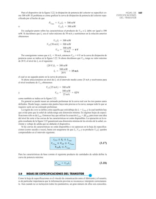 147
HOJAS DE
ESPECIFICACIONES
DEL TRANSITOR
Para el dispositivo de la figura 3.22, la disipación de potencia del colector se especificó co-
mo 300 mW. El problema es cómo graficar la curva de disipación de potencia del colector espe-
cificada por el hecho de que
o
En cualquier punto sobre las características el producto de VCE e IC debe ser igual a 300
mW. Si decidimos que IC sea el valor máximo de 50 mA y sustituimos en la relación anterior
obtenemos
Por consiguiente vemos que si IC  50 mA, entonces VCE  6 V en la curva de disipación de
potencia como se indica en la figura 3.22. Si ahora decidimos que VCE tenga su valor máximo
de 20 V, el nivel de IC es el siguiente:
el cual es un segundo punto en la curva de potencia.
Si ahora seleccionamos un nivel de IC en el intervalo medio como 25 mA y resolvemos para
el nivel resultante de VCE obtenemos
y
como también se indica en la figura 3.22.
En general se puede trazar un estimado preliminar de la curva real con los tres puntos antes
definidos. Desde luego, cuantos más puntos haya más precisa es la curva, aunque todo lo que se
requiere suele ser un estimado preliminar.
La región de corte se define como aquella que está debajo de IC  ICEO, y la cual también hay
que evitar para que la señal de salida tenga una distorsión mínima. En algunas hojas de especi-
ficaciones sólo se da ICBO. Entonces hay que utilizar la ecuación ICEO  bICBO para tener una idea
del nivel de corte si las curvas de las características no están disponibles. La operación en la re-
gión resultante de la figura 3.22 garantizará una distorsión mínima de los niveles de la señal, co-
rriente y voltaje de salida que no dañarán el dispositivo.
Si las curvas de características no están disponibles o no aparecen en la hoja de especifica-
ciones (como sucede a veces), basta con asegurarse de que IC, VCE y su producto VCEIC queden
comprendidos en el intervalo siguiente:
(3.17)
Para las características de base común el siguiente producto de cantidades de salida define la
curva de potencia máxima:
(3.18)
3.9 HOJAS DE ESPECIFICACIONES DEL TRANSITOR
●
Como la hoja de especificaciones es el vínculo de comunicación entre el fabricante y el usuario,
es de particular importancia que la información provista se reconozca e interprete correctamen-
te. Aun cuando no se incluyeron todos los parámetros, un gran número de ellos son conocidos.
PCmáx
= VCB IC
VCEIC F PCmáx
VCEsat
F VCE F VCEmáx
ICEO F IC F ICmáx
VCE =
300 mW
25 mA
= 12 V
VCE125 mA2 = 300 mW
IC =
300 mW
20 V
= 15 mA
120 V2IC = 300 mW
VCE =
300 mW
50 mA
= 6 V
VCE150 mA2 = 300 mW
VCEIC = 300 mW
VCEIC = 300 mW
PCmáx
= VCEIC = 300 mW
 