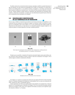 153
ENCAPSULADO
E IDENTIFICACIÓN DE
LAS TERMINALES DE UN
TRANSISTOR
Si ambas uniones de un transistor dan las lecturas esperadas, también se puede determinar el
tipo de transistor con sólo observar la polaridad de los cables al conectarlos a la unión base a
emisor. Si el cable positivo () se conecta a la base y el negativo () al emisor, una lectura de
baja resistencia indicaría un transistor npn. Una lectura de alta resistencia indicaría un transis-
tor pnp. Aunque también se puede utilizar un ohmmetro para determinar las terminales (base,
colector y emisor) de un transistor, se supone que esta determinación puede hacerse observan-
do la orientación de las terminales en la cápsula.
3.11 ENCAPSULADO E IDENTIFICACIÓN
DE LAS TERMINALES DE UN TRANSISTOR
●
Una vez que se fabrica el transistor por medio de las técnicas descritas en el apéndice A, los
conectores de, por lo general, oro, aluminio o níquel, se conectan y toda la estructura se encap-
sula en un contenedor como el de la figura 3.29. Los de construcción para trabajo pesado son
dispositivos de alta potencia, en tanto que los de contenedor pequeño (casquete superior) o de
cuerpo de plástico son para dispositivos de baja a mediana potencia.
FIG. 3.29
Varios tipos de transistores de uso general o de conmutación: (a) baja potencia;
(b) mediana potencia; (c) mediana a alta potencia.
Siempre que sea posible, la cápsula del transistor presentará alguna marca para indicar cuá-
les conectores están conectados al emisor, colector o base de un transistor. En la figura 3.30 se
indican algunos métodos comúnmente utilizados.
(a) (b) (c)
FIG. 3.30
Identificación de las terminales de un transistor.
E
C
B
E
C
B
E
C
B
E C
B
(cápsula)
Punto
blanco
E B C
E B C
C
E
En la figura 3.31 aparece la construcción interna de una cápsula TO-92 de la línea Fairchild.
Observe el tamaño tan pequeño del dispositivo semiconductor real. Los hay con conectores do-
rados, armazón de cobre y encapsulado epóxico.
Cuatro transistores de silicio pnp (quad) pueden estar alojados en la cápsula dos en línea de
plástico de 14 terminales que se muestran en la figura 3.32a. Las conexiones de puntas internas
aparecen en la figura 3.32b. Como con la cápsula CI del diodo; la muesca en la superficie supe-
rior muestra el número 1 y 14 puntas.
 