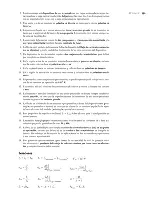 155
RESUMEN
2. Los transistores son dispositivos de tres terminales de tres capas semiconductoras que tie-
nen una base o capa central mucho más delgada que las otras dos. Las dos capas externas
son de materiales tipo n o p, con la capa emparedada de tipo opuesto.
3. Una unión p-n de un transistor se polariza en directa, en tanto que la otra se polariza en
inversa.
4. La corriente directa en el emisor siempre es la corriente más grande de un transistor, en
tanto que la corriente de la base es la más pequeña. La corriente en el emisor siempre es
la suma de las otras dos.
5. La corriente del colector consta de dos componentes: el componente mayoritario y la
corriente minoritaria (también llamada corriente de fuga).
6. La flecha en el símbolo del transistor define la dirección del flujo de corriente convencio-
nal en el emisor y por lo cual define la dirección de las otras corrientes del dispositivo.
7. Un dispositivo de tres terminales requiere dos conjuntos de características para definir
por completo sus características.
8. En la región activa de un transistor, la unión base-emisor se polariza en directa, en tanto
que la unión colector-base se polariza en inversa.
9. En la región de corte las uniones base-emisor y colector-base se polarizan en inversa.
10. En la región de saturación las uniones base-emisor y colector-base se polarizan en di-
recta.
11. En promedio, como una primera aproximación, se puede suponer que el voltaje base a emi-
sor de un transistor en operación es de 0.7 V.
12. La cantidad alfa (a) relaciona las corrientes en el colector y emisor y siempre está cercana
a uno.
13. La impedancia entre las terminales de una unión polarizada en directa siempre es relativa-
mente pequeña, en tanto que la impedancia entre las terminales de una unión polarizada
inversa en general es bastante grande.
14. La flecha en el símbolo de un transistor npn apunta hacia fuera del dispositivo (not poin-
ting in, no apunta hacia dentro); en tanto que en el caso de un transistor pnp la flecha apun-
ta hacia el centro del símbolo (pointing in, apunta hacia dentro).
15. Para propósitos de amplificación lineal, IC  ICEO define el corte para la configuración en
emisor común.
16. La cantidad beta (b) proporciona una excelente relación entre las corrientes en la base y el
colector que por lo general oscila entre 50 y 400.
17. La beta de cd definida por una simple relación de corrientes directas (cd) en un punto
de operación, en tanto que la beta de ca es sensible a las características en la región de
interés. Sin embargo, en la mayoría de las aplicaciones las dos se consideran equivalentes
a una primera aproximación.
18. Para garantizar que un transistor opere dentro de su capacidad de nivel de potencia máxi-
mo, determine el producto del voltaje de colector a emisor por la corriente en el colec-
tor y compárelo con su valor nominal.
Ecuaciones
IC = bIB , IE = 1b + 12IB , PCmáx
= VCE IC
bcd =
IC
IB
, bca =
¢IC
¢IB
`
VCE = constante
, a =
b
b + 1
acd =
IC
IE
, aca =
¢IC
¢IE
`
VCB = constante
, ICEO =
ICBO
1 - a
`
IB=0 mA
IE = IC + IB , IC = ICmayoritaria + ICOminoritaria
, VBE = 0.7 V
 