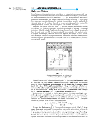 TRANSISTORES
DE UNIÓN BIPOLAR
156
FIG. 3.33
Red empleada para obtener las característi-
cas del colector del transistor Q2N2222.
3.13 ANÁLISIS POR COMPUTADORA
●
PSpice para Windows
Como las características de transistor se introdujeron en este capítulo, parece apropiado ana-
lizar un procedimiento para obtener dichas características por medio de PSpice para Windows.
Los transistores aparecen listados en la biblioteca EVAL y se inicia con la letra Q. La biblio-
teca incluye dos transistores npn, dos pnp y dos configuraciones Darlington. El hecho de que
haya una serie de curvas definidas por los niveles de IB requerirá que se realice una barrido de
valores de IB (un barrido anidado) dentro de un barrido de voltajes de colector a emisor. Sin
embargo, esto no es necesario para el diodo, ya que sólo resultaría una curva.
En primer lugar, dibujar la red de la figura 3.33 aplicando el mismo procedimiento definido
en el capítulo 2. El voltaje VCC establecerá nuestro barrido principal, en tanto que el voltaje VBB
determinará el barrido anidado. Para futura referencia, observe el panel arriba a la derecha de la
barra de menús con el control de desplazamiento cuando construya redes. Esta opción le permi-
te recuperar elementos que ya han sido utilizados en el pasado. Por ejemplo, si coloca un tran-
sistor después de haber colocado algunos elementos, simplemente regrese a la barra de despla-
zamiento y muévala hasta que aparezca el resistor R. Haga clic en el lugar una vez y el resistor
aparecerá en la pantalla.
Una vez dibujada la red como aparece en la figura 3.33, seleccione New Simulation Profi-
le e inserte Fig. 3.33 como Nombre (Name). Luego seleccione Create (Crear) para obtener el
cuadro de diálogo Simulation Settings (Ajuste para la simulación). El tipo de Análisis
(Analysis type) será DC Sweep (Barrido de CD), con Voltage Source (Fuente de Voltaje) co-
mo la variable de barrido (Sweep variable). Inserte VCC como el nombre de la fuente de vol-
taje de barrido y seleccione Linear (Lineal) para el barrido. El Valor de inicio (Start Value) es
0 V; el Valor final (End Value) 10 V, y el Incremento (Increment) 0.01 V.
Es importante no seleccionar la x en la esquina superior derecha del cuadro para salir
de los ajustes de control. Primero debemos ingresar la variable de barrido seleccionando Se-
condary Sweep (Barrido secundario) e insertar VBB como la fuente de voltaje a ser barrida.
De nuevo, será un barrido Lineal (Linear), pero ahora el valor de inicio será 2.7 V correspon-
diente a una corriente inicial de 20 mA determinada como
El Valor final (End value) es de 0.7 V correspondiente a una corriente de 100 mA. El Incre-
mento (Increment) se ajusta a 2 V, correspondiente a un cambio de la corriente en la base de
20 mA. Ahora ambos barridos están ajustados, pero antes de salir del cuadro de diálogo asegúre-
se de habilitar ambos barridos con una marca de verificación en la casilla junto a cada
barrido. A menudo, después de ingresar el segundo barrido al usuario se le olvida establecer el
segundo barrido antes de salir del cuadro de diálogo. Una vez activadas ambas casillas, salga del
IB =
VBB - VBE
RB
=
2.7 V - 0.7 V
100 kÆ
= 20 mA
 