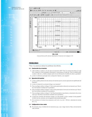 TRANSISTORES
DE UNIÓN BIPOLAR
158
FIG. 3.35
Características del colector ideal para el transistor de la figura 3.33.
PROBLEMAS
●
*Nota: Los asteriscos indican los problemas más difíciles.
3.2 Construcción de un transistor
1. ¿Qué nombres se aplican a los dos tipos de transistores BJT? Trace la construcción básica de cada
uno y marque los varios portadores minoritarios y mayoritarios en cada uno. Trace el símbolo gráfi-
co junto a cada uno. ¿Cambia cualquier parte de esta información al cambiar de silicio a germanio?
2. ¿Cuál es la diferencia principal entre un dispositivo bipolar y uno unipolar?
3.3 Operación del transistor
3. ¿Cómo se deben polarizar las dos uniones de transistor para la correcta operación de amplificador del
transistor?
4. ¿Cuál es la fuente de la corriente de fuga en un transistor?
5. Trace una figura similar a la figura 3.3 de la unión polarizada en directa de un transistor npn. Descri-
ba el movimiento resultante de los portadores.
6. Trace una figura similar a la figura 3.4 de la unión polarizada en inversa de un transistor npn. Descri-
ba el movimiento resultante de los portadores.
7. Trace una figura similar a la figura 3.5 del flujo de portadores mayoritarios y minoritarios de un tran-
sistor npn. Describa el movimiento resultante de los portadores.
8. ¿Cuál de las corrientes del transistor siempre es la más grande? ¿Cuál es siempre la más pequeña?
¿Cuál de las dos corrientes son de magnitud relativamente parecidas?
9. Si la corriente en el emisor de un transistor es de 8 mA e IB es de 1100 de IC, determine los niveles
de IC e IB.
3.4 Configuración en base común
10. De memoria, trace el símbolo de los transistores pnp y npn y luego inserte el flujo convencional de
cada corriente.
 