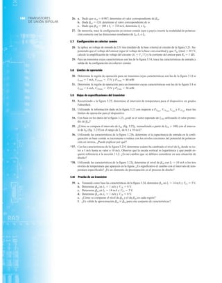 TRANSISTORES
DE UNIÓN BIPOLAR
160 26. a. Dado que acd  0.987, determine el valor correspondiente de bcd.
b. Dada bcd  120, determine el valor correspondiente de a.
c. Dado que bcd  180 e IC  2.0 mA, determine IE e IB.
27. De memoria, trace la configuración en emisor común (npn o pnp) e inserte la modalidad de polariza-
ción correcta con las direcciones resultantes de IB, IC e IE.
3.7 Configuración en colector común
28. Se aplica un voltaje de entrada de 2 V rms (medido de la base a tierra) al circuito de la figura 3.21. Su-
poniendo que el voltaje del emisor sigue al voltaje de la base con exactitud y que Vbe (rms)  0.1 V,
calcule la amplificación de voltaje del circuito (Av  VoVi) y la corriente del emisor para RE  1 kÆ.
29. Para un transistor cuyas características son las de la figura 3.14, trace las características de entrada y
salida de la configuración en colector común.
3.8 Límites de operación
30. Determine la región de operación para un transistor cuyas características son las de la figura 3.14 si
ICmáx  7 mA, VCEmáx  17 V y PCmáx  40 mW.
31. Determine la región de operación para un transistor cuyas características son las de la figura 3.8 si
ICmáx  6 mA, VCBmáx  15 V y PCmáx  30 mW.
3.9 Hojas de especificaciones del transistor
32. Recurriendo a la figura 3.23, determine el intervalo de temperatura para el dispositivo en grados
Fahrenheit.
33. Utilizando la información dada en la figura 3.23 con respecto a PDmáx
, VCEmáx, ICmáx
y VCEsat
, trace los
límites de operación para el dispositivo.
34. Con base en los datos de la figura 3.23, ¿cuál es el valor esperado de ICEO utilizando el valor prome-
dio de bcd?
35. ¿Cómo se compara el intervalo de hFE (fig. 3.23j, normalizado a partir de hFE  100) con el interva-
lo de hfe (fig. 3.23f) en el rango de IC de 0.1 a 10 mA?
36. Utilizando las características de la figura 3.23b, determine si la capacitancia de entrada en la confi-
guración en base común se incrementa o reduce con los niveles crecientes del potencial de polariza-
ción en inversa. ¿Puede explicar por qué?
*37. Con las características de la figura 3.23f, determine cuánto ha cambiado el nivel de hfe desde su va-
lor a 1 mA hasta su valor a 10 mA. Observe que la escala vertical es logarítmica y que puede re-
querir referencia a la sección 11.2. ¿Es un cambio que se debiera considerar en una situación de
diseño?
*38. Utilizando las características de la figura 3.23j, determine el nivel de bcd con IC  10 mA a los tres
niveles de temperatura que aparecen en la figura. ¿Es significativo el cambio con el intervalo de tem-
peratura especificado? ¿Es un elemento de preocupación en el proceso de diseño?
3.10 Prueba de un transistor
39. a. Tomando como base las características de la figura 3.24, determine bca en IC  14 mA y VCE  3 V.
b. Determine bcd en IC  1 mA y VCE  8 V.
c. Determine bca en IC  14 mA y VCE  3 V.
d. Determine bcd en IC  1 mA y VCE  8 V.
e. ¿Cómo se comparan el nivel de bca y el de bcd en cada región?
f. ¿Es válida la aproximación bcd  bca para este conjunto de características?
 