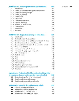 xvii
CAPÍTULO 16: Otros dispositivos de dos terminales 801
16.1 Introducción 801
16.2 Diodos de barrera Schottky (portadores calientes) 801
16.3 Diodos varactores (Varicap) 806
16.4 Diodos de potencia 809
16.5 Diodos túnel 809
16.6 Fotodiodos 814
16.7 Celdas fotoconductoras 817
16.8 Emisores infrarrojos 818
16.9 Pantallas de cristal líquido 819
16.10 Celdas solares 822
16.11 Termistores 825
16.12 Resumen 827
CAPÍTULO 17: Dispositivos pnpn y de otros tipos 831
17.1 Introducción 831
17.2 Rectificador controlado de silicio 832
17.3 Operación básica de un rectificador controlado de silicio 832
17.4 Características y valores nominales del SCR 833
17.5 Construcción e identificación de las terminales del SCR 835
17.6 Aplicaciones del SCR 835
17.7 Interruptor controlado de silicio 839
17.8 Interruptor de apagado por compuerta 841
17.9 SCR activado por luz 842
17.10 Diodo Shockley 845
17.11 Diac 845
17.12 Triac 847
17.13 Transistor de monounión 848
17.14 Fototransistores 856
17.15 Aisladores optoelectrónicos 858
17.16 Transistor de monounión programable 860
17.17 Resumen 865
Apéndice A: Parámetros híbridos: determinación gráfica
y ecuaciones de conversión (exactas y aproximadas) 869
A.1 Determinación gráfica de los parámetros h 869
A.2 Ecuaciones de conversión exactas 873
A.3 Ecuaciones de conversión aproximadas 873
Apéndice B: Factor de rizo y cálculos de voltaje 875
B.1 Factor de rizo de un rectificador 875
B.2 Voltaje de rizo del filtro de capacitor 876
B.3 Relación de Vcd y Vm con el rizo r 877
B.4 Relación de Vr (RMS) y Vm con el rizo r 878
CONTENIDO
 