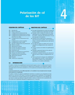ESQUEMA DEL CAPÍTULO
●
4.1 Introducción
4.2 Punto de operación
4.3 Configuración de polarización fija
4.4 Configuración de polarización de emisor
4.5 Configuración de polarización por medio
del divisor de voltaje
4.6 Configuración de realimentación del
colector
4.7 Configuración en emisor-seguidor
4.8 Configuración en base común
4.9 Diversas configuraciones de polarización
4.10 Tabla de resumen
4.11 Operaciones de diseño
4.12 Circuitos de espejo de corriente
4.13 Circuitos de fuente de corriente
4.14 Transistores pnp
4.15 Redes de conmutación con transistores
4.16 Técnicas de solución de fallas
4.17 Estabilización de la polarización
4.18 Aplicaciones prácticas
4.19 Resumen
4.20 Análisis por computadora
4
Polarización de cd
de los BJT
161
OBJETIVOS DEL CAPÍTULO
●
● Ser capaz de determinar los niveles de cd para las
diversas configuraciones importantes de los BJT.
● Entender cómo se miden los niveles de voltaje
importantes de una configuración de transistor
de un BJT y utilizarlos para determinar si la red
está operando correctamente.
● Enterarse de las condiciones de saturación y
corte de una red con un BJT y de los niveles de
voltaje y corriente establecidos por cada una de
las condiciones.
● Ser capaz de realizar un análisis de la recta de
carga de las configuraciones más comunes de
un BJT.
● Conocer el proceso de diseño de amplificadores
con BJT.
● Entender la operación básica de las redes de
conmutación con transistores.
● Comenzar a entender el proceso de solución de
fallas tal como se aplica a configuraciones con
BJT.
● Tener una idea de los factores de estabilidad de
una configuración con BJT y cómo afectan su
operación los cambios en las características
específicas y los cambios ambientales.
4.1 INTRODUCCIÓN
●
El análisis o diseño de un amplificador transistorizado requiere conocer la respuesta del sistema
tanto de cd como de ca. Con frecuencia se supone que el transistor es un dispositivo mágico
que puede elevar el nivel de la entrada de ca, sin la ayuda de una fuente de energía externa. En
realidad,
el nivel de potencia de ca de salida mejorada es el resultado de una transferencia de energía
de las fuentes de cd aplicadas.
El análisis o diseño de cualquier amplificador electrónico se compone, por consiguiente, de una
parte de ca y una de cd. Por suerte, el teorema de superposición es aplicable y la investigación
de las condiciones de cd puede separarse por completo de la respuesta de ca. Sin embargo, hay
que tener en cuenta que durante la etapa de diseño o síntesis, la selección de los parámetros de
los niveles de cd requeridos afectarán la respuesta de ca, y viceversa.
 