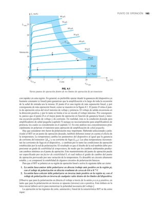 163
PUNTO DE OPERACIÓN
5
IC máx
Saturación
IC (mA)
VCE
0
5
10
15
20
25
10 15
80 μA
60 μA
50 μA
40 μA
30 μA
20 μA
10 μA
Corte
VCEmáx
VCEsat
B
D
C
PC máx
70 μA
20 (V)
A
0 μA
IB =
FIG. 4.1
Varios puntos de operación dentro de los límites de operación de un transistor.
con rapidez en esta región. En general, es preferible operar donde la ganancia del dispositivo es
bastante constante (o lineal) para garantizar que la amplificación a lo largo de toda la excursión
de la señal de entrada sea la misma. El punto B es una región de más separación lineal, y por
consiguiente de más operación lineal, como se muestra en la figura 4.1. El punto D sitúa el pun-
to de operación cerca del nivel máximo de voltaje y potencia. El voltaje de salida excursiona en
la dirección positiva, y por lo tanto se limita si no se excede el voltaje máximo. Por consiguien-
te, parece que el punto B es el mejor punto de operación en función de ganancia lineal y máxi-
ma excursión posible de voltaje y de corriente. En realidad, ésta es la condición deseada para
amplificadores de señal pequeña (capítulo 5) aunque no necesariamente para amplificadores de
potencia, los cuales se considerarán en el capítulo 12. En este análisis nos concentraremos prin-
cipalmente en polarizar el transistor para operación de amplificación de señal pequeña.
Hay que considerar otro factor de polarización muy importante. Habiendo seleccionado y pola-
rizado el BJT en un punto de operación deseado, también debemos tomar en cuenta el efecto de
la temperatura. La temperatura cambia los parámetros del dispositivo al igual que la ganancia
de corriente del transistor y su corriente de fuga (ICEO). Las altas temperaturas incremen-
tan las corrientes de fuga en el dispositivo, y cambian por lo tanto las condiciones de operación
establecidas por la red de polarización. El resultado es que el diseño de la red también debe pro-
porcionar un grado de estabilidad de temperatura, de modo que los cambios ambientales produz-
can cambios mínimos en el punto de operación. Este mantenimiento del punto de operación puede
ser especificado por un factor de estabilidad S, el cual indica el grado de cambio del punto
de operación provocado por una variación de la temperatura. Es deseable un circuito altamente
estable, y se comparará la estabilidad de algunos circuitos de polarización básicos.
Para que el BJT se polarice en su región de operación lineal o activa lo siguiente debe ser cierto:
1. La unión base-emisor debe polarizarse en directa (voltaje más positivo en la región p),
con el voltaje de polarización en directa resultante de cerca de 0.6 a 0.7 V.
2. La unión base-colector debe polarizarse en inversa (más positivo en la región n), con el
voltaje de polarización en inversa de cualquier valor dentro de los límites del dispositivo.
[Observe que para la polarización en directa el voltaje a través de la unión p-n es p positivo, en
tanto que para la polarización en inversa es opuesto (inverso) con n positiva. Este énfasis en la
letra inicial deberá servir para memorizar la polaridad necesaria del voltaje.]
La operación en las regiones de corte, saturación y lineal de la característica BJT se da como
sigue:
1bca2
 