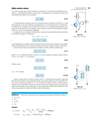 165
CONFIGURACIÓN
DE POLARIZACIÓN FIJA
FIG. 4.5
Malla colector-emisor.
FIG. 4.6
Medición de VCE y VC.
Malla colector-emisor
La sección colector-emisor de la red aparece en la figura 4.5 con la dirección indicada de la co-
rriente IC y la polaridad resultante a través de RC. La magnitud de la corriente de colector está
relacionada directamente con IB mediante
(4.5)
Es interesante hacer notar que como a la corriente de base la controla el nivel de RB e IC está
relacionada con IB por una constante b, la magnitud de IC no es una función de la resistencia RC.
El cambio de RC a cualquier nivel no afectará el nivel de IB o IC mientras permanezcamos en la
región activa del dispositivo. Sin embargo, como veremos, el nivel de RC determinará la magni-
tud de VCE, la cual es un parámetro importante.
Al aplicar la ley de voltajes de Kirchhoff en el sentido de las manecillas del reloj alrededor
de la malla de la figura 4.5 obtenemos:
y (4.6)
la cual establece que el voltaje a través de la región colector-emisor de un transistor en la configu-
ración de polarización fija es el voltaje de alimentación menos la caída de voltaje a través de RC.
Como un breve repaso de la notación de subíndice sencillo y doble recordemos que
(4.7)
donde VCE es el voltaje del colector al emisor y VE son los voltajes de colector y emisor a tierra.
En este caso, como VE  0 V, tenemos
(4.8)
Además, como
(4.9)
y VE  0 V, entonces
(4.10)
Tenga en cuenta que los niveles de voltaje como VCE se determinan colocando el cable rojo
(positivo) del voltmetro en la terminal del colector con el negro (negativo) en la terminal del emi-
sor, como se muestra en la figura 4.6. VC es el voltaje del colector a tierra y se mide como se
muestra en la misma figura. En este caso, las dos lecturas son idénticas, pero en las redes que
siguen las dos pueden ser muy diferentes. Es muy importante entender bien la diferencia entre
las dos lecturas para la solución de fallas de redes de transistores.
EJEMPLO 4.1 Determine lo siguiente para la configuración de polarización fija de la figura 4.7.
a. y
b.
c. y
d.
Solución:
a. Ec. (4.4):
Ec. (4.5): ICQ
= bIBQ
= 1502147.08 mA2 = 2.35 mA
IBQ
=
VCC - VBE
RB
=
12 V - 0.7 V
240 kÆ
= 47.08 MA
VBC.
VC.
VB
VCEQ.
ICQ
.
IBQ
VBE = VB
VBE = VB - VE
VCE = VC
VCE = VC - VE
VCE = VCC - ICRC
VCE + ICRC - VCC = 0
IC = bIB
 
