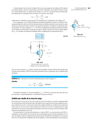 167
CONFIGURACIÓN
DE POLARIZACIÓN FIJA
FIG. 4.9
Determinación de ICsat
.
FIG. 4.10
Determinación de para la
configuración de polarización fija.
ICsat
Si aproximamos las curvas de la figura 4.8a con las que aparecen en la figura 4.8b, aparece
un método rápido y directo de determinar el nivel de saturación. En la figura 4.8b la corrien-
te es relativamente alta y se supone que el voltaje VCE es de 0 V. Al aplicar la ley de Ohm pode-
mos determinar la resistencia entre el colector y el emisor como sigue:
Aplicando los resultados al esquema de la red obtenemos la configuración de la figura 4.9.
Por consiguiente, si en el futuro hubiera la necesidad inmediata de conocer la corriente máxi-
ma aproximada del colector (nivel de saturación) para un diseño particular, basta insertar un equi-
valente de cortocircuito entre el colector y el emisor del transistor y calcular la corriente del colec-
tor resultante. En suma, establezca VCE  0V. Para la configuración de polarización fija de la figura
4.10 se aplicó un cortocircuito, lo que provocó que el voltaje a través de RC fuera el voltaje aplica-
do VCC. La corriente de saturación resultante para la configuración de polarización fija es
(4.11)
ICsat
=
VCC
RC
RCE =
VCE
IC
=
0 V
ICsat
= 0 Æ
Una vez que se conoce tenemos una idea de la posible corriente máxima del colector para
el diseño seleccionado y del nivel que debe permanecer bajo si esperamos que la amplificación
sea lineal.
EJEMPLO 4.2 Determine el nivel de saturación para la red de la figura 4.7.
Solución:
El diseño del ejemplo 4.1 dio por resultado lo cual está muy lejos del nivel
de saturación y aproximadamente a la mitad del valor para el diseño.
Análisis por medio de la recta de carga
Recuerde que la solución de recta de carga de una red de diodo se encontró superponiendo
las características reales del diodo sobre una gráfica de la ecuación de la red que implica las mis-
mas variables de la red. La intersección de las dos gráficas definió las condiciones de operación
reales para la red. Se conoce como análisis por medio de la recta de carga porque la carga
(resistores de la red) de la red definía la pendiente de la línea recta que conecta los puntos defi-
nidos por los parámetros de la red.
Se puede aplicar el mismo procedimiento a redes de BJT. Las características del BJT se
sobreponen en una gráfica de la ecuación de la red definida por los mismos parámetros. El re-
sistor de carga RC para la configuración de polarización fija definirá la pendiente de la ecuación
de la red y la intersección resultante entre las dos gráficas. Cuanta más pequeña sea la resistencia,
ICQ = 2.35 mA,
ICsat
=
VCC
RC
=
12 V
2.2 kÆ
= 5.45 mA
ICsat
 