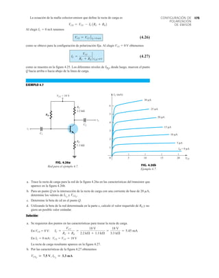 175
CONFIGURACIÓN DE
POLARIZACIÓN
DE EMISOR
La ecuación de la malla colector-emisor que define la recta de carga es
Al elegir IC  0 mA tenemos
(4.26)
como se obtuvo para la configuración de polarización fija. Al elegir VCE  0 V obtenemos
(4.27)
como se muestra en la figura 4.25. Los diferentes niveles de , desde luego, mueven el punto
Q hacia arriba o hacia abajo de la línea de carga.
EJEMPLO 4.7
IBQ
IC =
VCC
RC + RE
`
VCE=0 V
VCE = VCC ƒ IC=0 mA
VCE = VCC - IC1RC + RE2
RB
VCC = 18 V
C2
C1
vo
vi
2.2 kΩ
RC
1.1 kΩ
RE
0
1
2
3
4
5
6
5 10 15 20
IC (mA)
30 µA
0 µA
IB =
25 µA
20 µA
15 µA
10 µA
5 µA
VCE
FIG. 4.26a
Red para el ejemplo 4.7. FIG. 4.26b
Ejemplo 4.7.
a. Trace la recta de carga para la red de la figura 4.26a en las características del transistor que
aparece en la figura 4.26b.
b. Para un punto Q en la intersección de la recta de carga con una corriente de base de 20 mA,
determine los valores de y .
c. Determine la beta de cd en el punto Q.
d. Utilizando la beta de la red determinada en la parte c, calcule el valor requerido de RB y su-
giera un posible valor estándar.
Solución:
a. Se requieren dos puntos en las características para trazar la recta de carga.
En VCE  0 V:
En IC  0 mA: VCE  VCC  18 V
La recta de carga resultante aparece en la figura 4.27.
b. Por las características de la figura 4.27 obtenemos
VCEQ
 7.5 V, ICQ
 3.3 mA
IC =
VCC
RC + RE
=
18 V
2.2 kÆ + 1.1 kÆ
=
18 V
3.3 kÆ
= 5.45 mA
VCEQ
ICQ
 
