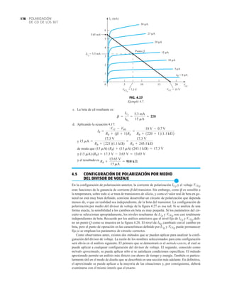 POLARIZACIÓN
DE CD DE LOS BJT
176
0
1
2
3
4
5
6
5 10 15 20
IC (mA)
30 μA
0 μA
IB =
25 μA
20 μA
15 μA
10 μA
VCC = 18 V
VCEQ
= 7.5 V
ICQ
= 3.3 mA
5.45 mA
5 μA
VCE
Punto Q
FIG. 4.27
Ejemplo 4.7.
c. La beta de cd resultante es:
d. Aplicando la ecuación 4.17:
y
de modo que
y
y el resultado es
4.5 CONFIGURACIÓN DE POLARIZACIÓN POR MEDIO
DEL DIVISOR DE VOLTAJE
●
En la configuración de polarización anterior, la corriente de polarización y el voltaje
eran funciones de la ganancia de corriente b del transistor. Sin embargo, como b es sensible a
la temperatura, sobre todo si se trata de transistores de silicio, y como el valor real de beta en ge-
neral no está muy bien definido, conviene desarrollar un circuito de polarización que dependa
menos de, o que en realidad sea independiente, de la beta del transistor. La configuración de
polarización por medio del divisor de voltaje de la figura 4.27 es esa red. Si se analiza de una
forma exacta, la sensibilidad a los cambios en beta es muy pequeña. Si los parámetros del cir-
cuito se seleccionan apropiadamente, los niveles resultantes de y son casi totalmente
independientes de beta. Recuerde por los análisis anteriores que el nivel fijo de y defi-
ne un punto Q como se muestra en la figura 4.28. El nivel de cambiará con el cambio en
beta, pero el punto de operación en las características definido por y puede permanecer
fijo si se emplean los parámetros de circuito correctos.
Como observamos antes, existen dos métodos que se pueden aplicar para analizar la confi-
guración del divisor de voltaje. La razón de los nombres seleccionados para esta configuración
será obvia en el análisis siguiente. El primero que se demostrará es el método exacto, el cual se
puede aplicar a cualquier configuración del divisor de voltaje. El segundo, conocido como
método aproximado, se puede aplicar sólo si se satisfacen condiciones específicas. El método
aproximado permite un análisis más directo con ahorro de tiempo y energía. También es particu-
larmente útil en el modo de diseño que se describirá en una sección más adelante. En definitiva,
el aproximado se puede aplicar a la mayoría de las situaciones y, por consiguiente, deberá
examinarse con el mismo interés que el exacto.
VCEQ
ICQ
IBQ
VCEQ
ICQ
VCEQ
ICQ
VCEQ
ICQ
RB +
13.65 V
15 mA
= 910 kÆ
(15 mA) (RB) = 17.3 V - 3.65 V = 13.65 V
(15 mA) (RB) + (15 mA) (243.1 kÆ) = 17.3 V
15 mA =
17.3 V
RB + 12212(1.1 kÆ)
=
17.3 V
RB + 243.1 kÆ
IB =
VCC - VBE
RB + 1b + 12RE
=
18 V - 0.7 V
RB + 1220 + 1211.1 kÆ2
b =
ICQ
IBQ
=
3.3 mA
15 mA
= 220
 