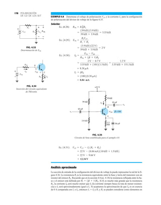 POLARIZACIÓN
DE CD DE LOS BJT
178
EJEMPLO 4.8 Determine el voltaje de polarización VCE y la corriente IC para la configuración
de polarización del divisor de voltaje de la figura 4.35.
Solución:
= 0.84 mA
= 1100218.38 mA2
IC = bIB
= 8.38 mA
=
2 V - 0.7 V
3.55 kÆ + 1101211.5 kÆ2
=
1.3 V
3.55 kÆ + 151.5 kÆ
Ec. 14.302: IB =
ETh - VBE
RTh + 1b + 12RE
=
13.9 kÆ2122 V2
39 kÆ + 3.9 kÆ
= 2 V
Ec. 14.292: ETh =
R2VCC
R1 + R2
=
139 kÆ213.9 kÆ2
39 kÆ + 3.9 kÆ
= 3.55 kÆ
Ec. (4.28): RTh = R1 ƒƒR2
FIG. 4.35
Circuito de beta estabilizada para el ejemplo 4.8.
100
Análisis aproximado
La sección de entrada de la configuración del divisor de voltaje la puede representar la red de la fi-
gura 4.36. La resistencia Ri es la resistencia equivalente entre la base y tierra del transistor con un
resistor del emisor RE. Recuerde que en la sección 4.4 (ec. 4.18) la resistencia reflejada entre la ba-
se y el emisor está definida por Si Ri es mucho más grande que la resistencia
R2, la corriente IB será mucho menor que I2 (la corriente siempre busca la ruta de menor resisten-
cia) e I2 será aproximadamente igual a I1. Si aceptamos la aproximación de que IB es en esencia
de 0 A comparada con I1 o I2, entonces I1  I2 y R1 y R2 se pueden considerar como elementos en
Ri = 1b + 12RE.
= 12.34 V
= 22 V - 9.66 V
= 22 V - 10.84 mA2110 kÆ + 1.5 kÆ2
Ec. 14.312: VCE = VCC - IC1RC + RE2
FIG. 4.33
Determinación de .
ETh
R2
ETh
VR 2
VCC
+
–
+
–
+
–
R1
FIG. 4.34
Inserción del circuito equivalente
de Thévenin.
IE
RE
ETh
IB
B
E
VBE
RTh
+
–
+
–
 