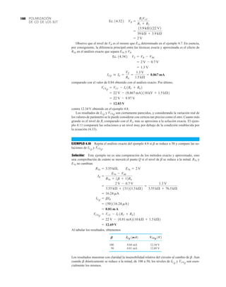 POLARIZACIÓN
DE CD DE LOS BJT
180
Observe que el nivel de VB es el mismo que ETh determinado en el ejemplo 4.7. En esencia,
por consiguiente, la diferencia principal entre las técnicas exacta y aproximada es el efecto de
RTh en el análisis exacto que separa ETh y VB.
comparado con el valor de 0.84 obtenido con el análisis exacto. Por último,
contra 12.34 V obtenido en el ejemplo 4.8.
Los resultados de y son ciertamente parecidos, y considerando la variación real de
los valores de parámetro se le puede considerar con certeza tan preciso como el otro. Cuanto más
grande es el nivel de Ri comparado con el R2, más se aproxima a la solución exacta. El ejem-
plo 4.11 comparará las soluciones a un nivel muy por debajo de la condición establecida por
la ecuación (4.33).
EJEMPLO 4.10 Repita el análisis exacto del ejemplo 4.8 si b se reduce a 50 y compare las so-
luciones de y
Solución: Este ejemplo no es una comparación de los métodos exacto y aproximado, sino
una comprobación de cuánto se moverá el punto Q si el nivel de b se reduce a la mitad. RTh y
ETh no cambian.
Al tabular los resultados, obtenemos
100 0.84 mA 12.34 V
50 0.81 mA 12.69 V
Los resultados muestran con claridad la insensibilidad relativa del circuito al cambio de b. Aun
cuando b drásticamente se reduce a la mitad, de 100 a 50, los niveles de y son esen-
cialmente los mismos.
VCEQ
ICQ
VCEQ 1V2
ICQ 1mA2
B
= 12.69 V
= 22 V - 10.81 mA2110 kÆ + 1.5 kÆ2
VCEQ
= VCC - IC1RC + RE2
= 0.81 mA
= 1502116.24 mA2
ICQ
= bIB
= 16.24 mA
=
2 V - 0.7 V
3.55 kÆ + 151211.5 kÆ2
=
1.3 V
3.55 kÆ + 76.5 kÆ
IB =
ETh - VBE
RTh + 1b + 12RE
RTh = 3.55 kÆ, ETh = 2 V
VCEQ
.
ICQ
VCEQ
ICQ
= 12.03 V
= 22 V - 9.97 V
= 22 V - 10.867 mA2110 kV + 1.5 kÆ2
VCEQ
= VCC - IC1RC + RE2
ICQ  IE =
VE
RE
=
1.3 V
1.5 kÆ
= 0.867 mA
= 1.3 V
= 2 V - 0.7 V
Ec. 14.342: VE = VB - VBE
= 2 V
=
13.9 kÆ2122 V2
39 kÆ + 3.9 kÆ
Ec. 14.322: VB =
R2VCC
R1 + R2
 