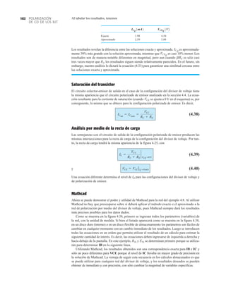 POLARIZACIÓN
DE CD DE LOS BJT
182 Al tabular los resultados, tenemos
Exacto 1.98 4.54
Aproximado 2.59 3.88
Los resultados revelan la diferencia entre las soluciones exacta y aproximada. es aproximada-
mente 30% más grande con la solución aproximada, mientras que es casi 10% menor. Los
resultados son de manera notable diferentes en magnitud, pero aun cuando es sólo casi
tres veces mayor que R2, los resultados siguen siendo relativamente parecidos. En el futuro, sin
embargo, nuestro análisis lo dictará la ecuación (4.33) para garantizar una similitud cercana entre
las soluciones exacta y aproximada.
Saturación del transistor
El circuito colector-emisor de salida en el caso de la configuración del divisor de voltaje tiene
la misma apariencia que el circuito polarizado de emisor analizado en la sección 4.4. La ecua-
ción resultante para la corriente de saturación (cuando se ajusta a 0 V en el esquema) es, por
consiguiente, la misma que se obtuvo para la configuración polarizada de emisor. Es decir,
(4.38)
Análisis por medio de la recta de carga
Las semejanzas con el circuito de salida de la configuración polarizada de emisor producen las
mismas intersecciones para la recta de carga de la configuración del divisor de voltaje. Por tan-
to, la recta de carga tendrá la misma apariencia de la figura 4.25, con
(4.39)
y (4.40)
Una ecuación diferente determina el nivel de IB para las configuraciones del divisor de voltaje y
de polarización de emisor.
Mathcad
Ahora se puede demostrar el poder y utilidad de Mathcad para la red del ejemplo 4.8. Al utilizar
Mathcad no hay que preocuparse sobre si deberá aplicar el método exacto o el aproximado a la
red de polarización por medio del divisor de voltaje, pues Mathcad siempre dará los resultados
más precisos posibles para los datos dados.
Como se muestra en la figura 4.38, primero se ingresan todos los parámetros (variables) de
la red, con la unidad de medida. Si bien el listado aparecerá como se muestra en la figura 4.38,
en un disco duro (interno) o en un disco flexible de almacenamiento los parámetros son fáciles de
cambiar en cualquier momento con un cambio inmediato de los resultados. Luego se introducen
todas las ecuaciones en un orden que permita utilizar el resultado de un cálculo para estimar la
siguiente cantidad de interés. Es decir, las ecuaciones deben ingresarse de izquierda a derecha y
hacia debajo de la pantalla. En este ejemplo, RTh y ETh se determinan primero porque se utiliza-
rán para determinar IB en la siguiente línea.
Utilizando Mathcad, los resultados obtenidos son una correspondencia exacta para IB e IC y
sólo un poco diferentes para VCE porque el nivel de IC llevaba un mayor grado de precisión en
la solución de Mathcad. La ventaja de seguir esta secuencia en los cálculos almacenados es que
se puede utilizar para cualquier red del divisor de voltaje, y los resultados deseados se pueden
obtener de inmediato y con precisión, con sólo cambiar la magnitud de variables específicas.
VCE = VCC ƒIC =0 mA
IC =
VCC
RC + RE
`
VCE =0 V
ICsat
= ICmáx
=
VCC
RC + RE
VCE
bRE
VCEQ
ICQ
VCEQ
1V2
ICQ
1mA2
 
