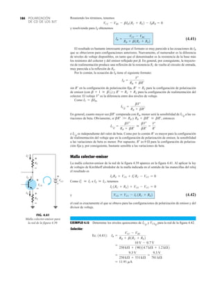 POLARIZACIÓN
DE CD DE LOS BJT
184 Reuniendo los términos, tenemos
y resolviendo para IB obtenemos
(4.41)
El resultado es bastante interesante porque el formato es muy parecido a las ecuaciones de IB
que se obtuvieron para configuraciones anteriores. Nuevamente, el numerador es la diferencia
de niveles de voltaje disponibles, en tanto que el denominador es la resistencia de la base más
los resistores del colector y del emisor reflejado por b. En general, por consiguiente, la trayecto-
ria de realimentación produce una reflexión de la resistencia RC de vuelta al circuito de entrada,
muy parecida a la reflexión de RE.
Por lo común, la ecuación de IB tiene el siguiente formato:
sin en la configuración de polarización fija, para la configuración de polarización
de emisor (con ) y para la configuración de realimentación del
colector. El voltaje es la diferencia entre dos niveles de voltaje.
Como
En general, cuanto mayor sea comparada con RB, menor será la sensibilidad de a las va-
riaciones de beta. Obviamente, si y entonces
e es independiente del valor de beta. Como por lo común es mayor para la configuración
de realimentación del voltaje que en la configuración de polarización de emisor, la sensibilidad
a las variaciones de beta es menor. Por supuesto, es 0  para la configuración de polariza-
ción fija y, por consiguiente, bastante sensible a las variaciones de beta.
Malla colector-emisor
La malla colector-emisor de la red de la figura 4.39 aparece en la figura 4.41. Al aplicar la ley
de voltajes de Kirchhoff alrededor de la malla indicada en el sentido de las manecillas del reloj
el resultado es
Como e tenemos
y (4.42)
el cual es exactamente el que se obtuvo para las configuraciones de polarización de emisor y del
divisor de voltaje.
EJEMPLO 4.12 Determine los niveles quiescentes de y para la red de la figura 4.42.
Solución:
= 11.91 mA
=
9.3 V
250 kÆ + 531 kÆ
=
9.3 V
781 kÆ
=
10 V - 0.7 V
250 kÆ + 190214.7 kÆ + 1.2 kÆ2
Ec. 14.412: IB =
VCC - VBE
RB + b1RC + RE2
VCEQ
ICQ
VCE = VCC - IC1RC + RE2
IC1RC + RE2 + VCE - VCC = 0
IE  IC,
IC
¿  IC
IERE + VCE + IC
¿ RC - VCC = 0
R¿
R¿
ICQ
ICQ
=
bV¿
RB + bR¿

bV¿
bR¿
=
V¿
R¿
RB + bR¿  bR¿,
bR¿ W RB
ICQ
bR¿
ICQ
=
bV¿
RB + bR¿
IC = bIB,
V¿
R¿ = RC + RE
b + 1  b2,
R¿ = RE
R¿
IB =
V¿
RB + bR¿
IB =
VCC - VBE
RB + b1RC + RE2
VCC - VBE - bIB1RC + RE2 - IBRB = 0
FIG. 4.41
Malla colector-emisor para
la red de la figura 4.39.
IE
RE
V
CE
IC
CC
RC
+
–
+
–
V
+
–
I'
C
+
–
 