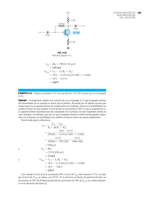 185
CONFIGURACIÓN DE
REALIMENTACIÓN
DEL COLECTOR
EJEMPLO 4.13 Repita el ejemplo 4.12 con una beta de 135 (50% mayor que en el ejemplo
4.12).
Solución: Es importante señalar en la solución de IB en el ejemplo 4.12, que el segundo término
del denominador de la ecuación es mayor que el primero. Recuerde por un análisis reciente que
cuanto mayor es el segundo término en comparación con el primero, menor es la sensibilidad a los
cambios en beta. En este ejemplo el nivel de beta se incrementa en 50%, lo que la magnitud de es-
te segundo término aumentará aún más comparado con el primero. Es más importante señalar en
estos ejemplos, sin embargo, que una vez que el segundo término es relativamente grande compa-
rado con el primero, la sensibilidad a los cambios en beta es menor de manera significativa.
Resolviendo para IB obtenemos
y
y
Aun cuando el nivel de b se incrementa 50%, el nivel de sólo aumenta 12.1%, en tanto
que el nivel de se reduce casi 20.9%. Si la red fuera un diseño de polarización fija, un
incremento de 50% de b habría producido un incremento de 50% de y un cambio dramáti-
co en la ubicación del punto Q.
ICQ
VCEQ
ICQ
= 2.92 V
= 10 V - 7.08 V
= 10 V - 11.2 mA214.7 kÆ + 1.2 kÆ2
VCEQ
= VCC - IC1RC + RE2
= 1.2 mA
= 1135218.89 mA2
ICQ
= bIB
= 8.89 mA
=
9.3 V
250 kÆ + 796.5 kÆ
=
9.3 V
1046.5 kÆ
=
10 V - 0.7 V
250 kÆ + 1135214.7 kÆ + 1.2 kÆ2
IB =
VCC - VBE
RB + b1RC + RE2
= 3.69 V
= 10 V - 6.31 V
= 10 V - 11.07 mA214.7 kÆ + 1.2 kÆ2
VCEQ
= VCC - IC1RC + RE2
= 1.07 mA
ICQ
= bIB = 1902111.91 mA2
FIG. 4.42
Red del ejemplo 4.12.
10 μF
kΩ
250
 = 90
vi
vo
kΩ
4.7
kΩ
1.2
10 V
10 μF
 