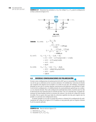 POLARIZACIÓN
DE CD DE LOS BJT
190
EJEMPLO 4.17 Determine las corrientes IE e IB y los voltajes VCE y VCB para la configuración
en base común de la figura 4.52.
FIG. 4.52
Ejemplo 4.17.
Solución: Ec. (4.46):
Ec. (4.47):
Ec. (4.48):
4.9 DIVERSAS CONFIGURACIONES DE POLARIZACIÓN
●
Existen varias configuraciones de polarización de los BJT que no concuerdan con el molde bá-
sico de las que se analizaron en las secciones anteriores. En realidad, hay variaciones de diseño
que ocuparían más páginas de las posibles en un libro de este tipo. Sin embargo, el propósito
principal en este caso es recalcar aquellas características del dispositivo que permiten el análi-
sis de cd de la configuración y el establecimiento de un procedimiento general que nos conduz-
ca a la solución deseada. Para cada configuración analizada hasta ahora, el primer paso ha sido
la derivación de una expresión para la corriente de base. Una vez conocida ésta, se pueden de-
terminar de forma bastante directa la corriente del colector y los niveles de voltaje del circuito
de salida. Esto no quiere decir que todas las soluciones seguirán esta ruta, pero sugiere una vía
posible si se presenta una configuración nueva.
El primer ejemplo es en el que el resistor del emisor se eliminó de la configuración de reali-
mentación del voltaje de la figura 4.39. El análisis es muy parecido, pero no requiere eliminar
RE de la ecuación aplicada.
EJEMPLO 4.18 Para la red de la figura 4.53:
a. Determine y
b. Encuentre y VBC.
VB, VC, VE,
VCEQ.
ICQ
= 3.51 V
= 10 V - 6.49 V
= 10 V - (60)(45.08 mA)(24 kÆ)
VCB = VCC - ICRC = VCC - bIBRC
= 4.1 V
= 14 V - 9.9 V
= 14 V - (2.75 mA)(3.6 kÆ)
= 4 V + 10 V - (2.75 mA)(2.4 kÆ + 1.2 kÆ)
VCE = VEE + VCC - IE (RC + RE)
= 45.08 mA
IB =
IE
b + 1
=
2.75 mA
60 + 1
=
2.75 mA
61
=
4 V - 0.7 V
1.2 kÆ
= 2.75 mA
IE =
VEE - VBE
RE
 