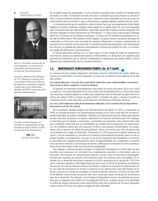 DIODOS
SEMICONDUCTORES
2 de su amplia gama de capacidades y en los métodos mejorados para enseñar los fundamentos
asociados con ellos. El beneficio de todo esto para el estudiante que por primera vez aborda el
tema, es que el material incluido en este texto, esperamos, haya alcanzado un nivel en el que sea
relativamente fácil de asimilar y que la información se aplique durante muchos años por venir.
La miniaturización que ha ocurrido en años recientes hace que nos preguntemos hasta dónde
llegarán sus límites. Sistemas completos ahora aparecen en obleas miles de veces más pequeñas
que el elemento único de redes primitivas. Jack Kilby desarrolló el primer circuito integrado (CI)
mientras trabajaba en Texas Instruments en 1958 (figura 1.1). Hoy en día, el procesador cuádruple
Intel‚
Core 2 Extreme que se muestra en la figura 1.2 cuenta con 410 millones de transistores en ca-
da chip de doble núcleo. Obviamente, hemos llegado a un punto donde el propósito principal del
contenedor es el de servir como un medio de manejar el dispositivo o sistema y proporcionar un
mecanismo de conexión al resto de la red. La miniaturización adicional parece estar limitada por
tres factores: la calidad del material semiconductor, la técnica de diseño de redes y los límites
del equipo de fabricación y procesamiento.
El primer dispositivo del que se va a tratar aquí es el más simple de todos los dispositivos
electrónicos, aunque sus aplicaciones parecen interminables. Le dedicamos dos capítulos para
presentar los materiales que se utilizan comúnmente en dispositivos de estado sólido y revisar
algunas leyes fundamentales de los circuitos eléctricos.
1.2 MATERIALES SEMICONDUCTORES: Ge, Si Y GaAS
●
La construcción de cualquier dispositivo electrónico discreto (individual) de estado sólido (es-
tructura de cristal duro) o circuito integrado, se inicia con un material semiconductor de la más
alta calidad.
Los semiconductores son una clase especial de elementos cuya conductividad se encuentra
entre la de un buen conductor y la de un aislante.
En general, los materiales semiconductores caen dentro de una de dos clases: de un solo cristal
y compuesto. Los semiconductores de un solo cristal como el germanio (Ge) y el silicio (Si) tienen
una estructura cristalina repetitiva, en tanto que compuestos como el arseniuro de galio (GaAs), el
sulfuro de cadmio (CdS), el nitruro de galio (GaN) y el fosfuro de galio y arsénico (GaAsP) se
componen de dos o más materiales semiconductores de diferentes estructuras atómicas.
Los tres semiconductores más frecuentemente utilizados en la construcción de dispositivos
electrónicos son Ge, Si y GaAs.
En las primeras décadas después del descubrimiento del diodo en 1939 y el transistor en
1949, se utilizaba germanio casi exclusivamente porque era en cierto modo fácil de encontrar y
estaba disponible en grandes cantidades. También era relativamente fácil de refinar para obtener
niveles muy altos de pureza, un aspecto importante en el proceso de fabricación. Sin embargo,
se descubrió que los diodos y transistores construidos con germanio como material base eran
poco confiables, sobre todo por su sensibilidad a los cambios de la temperatura. En aquel enton-
ces, los científicos sabían que otro material, el silicio, tenía mejores sensibilidades a la tempe-
ratura, pero el proceso de refinación para producir silicio con niveles muy altos de pureza aún
se encontraba en su etapa de desarrollo. Finalmente, en 1954 se presentó el primer transistor de
silicio y éste de inmediato se convirtió en el material semiconductor preferido, pues no sólo es
menos sensible a la temperatura, sino que es uno de los materiales más abundantes en la Tierra,
lo que acaba con cualquier preocupación sobre su disponibilidad. Las compuertas se abrieron
ante este nuevo material y la tecnología de diseño y fabricación evolucionó de forma continua a
través de los años hasta el alto nivel actual de complejidad.
Sin embargo, conforme pasaba el tiempo, el campo de la electrónica se volvió cada vez más
sensible a las cuestiones de velocidad. Las computadoras operaban a velocidades cada vez
más altas y los sistemas de comunicación lo hacían a niveles cada vez más altos de desempeño.
Se tenía que encontrar un material semiconductor capaz de satisfacer estas necesidades. El re-
sultado fue el desarrollo del primer transistor de GaAs a principios de la década de 1970. Este
nuevo transistor operaba a velocidades hasta de cinco veces la del Si. El problema, no obstante,
fue que por los años de intensos esfuerzos de diseño y mejoras en el proceso de fabricación con
Si, las redes de transistores de Si para la mayoría de las aplicaciones eran más baratas de fa-
bricar y ofrecían la ventaja de estrategias de diseño altamente eficientes. El GaAs era más difí-
cil de fabricar a altos niveles de pureza, más caro y tenía poco apoyo de diseño en los primeros
años de su desarrollo. No obstante, con el tiempo la demanda de mayor velocidad dio por resul-
tado que se asignaran más fondos a la investigación del GaAs, al punto de que en la actualidad
se utiliza de manera consistente como material base para nuevos diseños de circuitos integrados
a gran escala (VLSI, por sus siglas en inglés) de alta velocidad.
FIG. 1.1
Jack St. Clair Kilby.
Jack St. Clair Kilby, inventor del cir-
cuito integrado y co-inventor de la
calculadora electrónica de mano.
(Cortesía de Texas Instruments).
Nacido en: Jefferson City, Missouri
en 1923. Maestro en ciencias por la
Universidad de Wisconsin, Director
de ingeniería y tecnología, Grupo de
componentes, Texas Instruments.
Miembro del IEEE. Posee más de 60
patentes estadounidenses.
El primer circuito integrado, un
oscilador de desplazamiento de fase,
inventado por Jack S. Kilby en 1958.
(Cortesía de Texas Instruments).
 