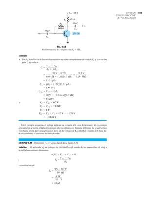 191
DIVERSAS
CONFIGURACIONES
DE POLARIZACIÓN
Solución:
a. Sin RE, la reflexión de los niveles resistivos se reduce simplemente al nivel de RC y la ecuación
para IB se reduce a
b.
En el ejemplo siguiente, el voltaje aplicado se conecta a la rama del emisor y RC se conecta
directamente a tierra. Al principio parece algo no ortodoxo y bastante diferente de lo que hemos
visto hasta ahora, pero una aplicación de la ley de voltajes de Kirchhoff al circuito de la base da-
rá por resultado la corriente de base deseada.
EJEMPLO 4.19 Determine VC y VB para la red de la figura 4.54.
Solución: Al aplicar la ley de voltajes de Kirchhoff en el sentido de las manecillas del reloj a
la malla base-emisor obtenemos
y
La sustitución da
= 83 mA
=
8.3 V
100 kÆ
IB =
9 V - 0.7 V
100 kÆ
IB =
VEE - VBE
RB
-IBRB - VBE + VEE = 0
= 10.56 V
VBC = VB - VC = 0.7 V - 11.26 V
VE = 0 V
VC = VCE = 11.26 V
VB = VBE = 0.7 V
= 11.26 V
= 20 V - 11.86 mA214.7 kÆ2
VCEQ
= VCC - ICRC
= 1.86 mA
ICQ
= bIB = 11202115.51 mA2
= 15.51 mA
=
20 V - 0.7 V
680 kÆ + 1120214.7 kÆ2
=
19.3 V
1.244 MÆ
IB =
VCC - VBE
RB + bRC
FIG. 4.53
Realimentación del colector con RE = 0 Æ.
 