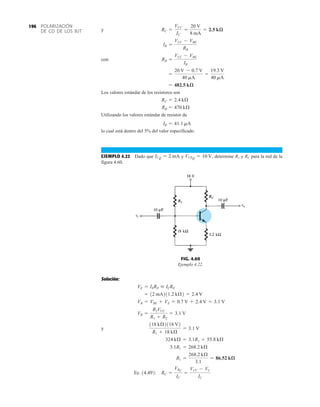 POLARIZACIÓN
DE CD DE LOS BJT
196
y
con
Los valores estándar de los resistores son
Utilizando los valores estándar de resistor da
lo cual está dentro del 5% del valor especificado.
EJEMPLO 4.22 Dado que y determine R1 y RC para la red de la
figura 4.60.
VCEQ = 10 V,
ICQ = 2 mA
IB = 41.1 mA
RB = 470 kÆ
RC = 2.4 kÆ
= 482.5 kæ
=
20 V - 0.7 V
40 mA
=
19.3 V
40 mA
RB =
VCC - VBE
IB
IB =
VCC - VBE
RB
RC =
VCC
IC
=
20 V
8 mA
= 2.5 kæ
FIG. 4.60
Ejemplo 4.22.
R1
RC
Solución:
y
Ec. 14.492: RC =
VRC
IC
=
VCC - VC
IC
R1 =
268.2 kÆ
3.1
= 86.52 kæ
3.1R1 = 268.2 kÆ
324 kÆ = 3.1R1 + 55.8 kÆ
118 kÆ2118 V2
R1 + 18 kÆ
= 3.1 V
VB =
R2VCC
R1 + R2
= 3.1 V
VB = VBE + VE = 0.7 V + 2.4 V = 3.1 V
= 12 mA211.2 kÆ2 = 2.4 V
VE = IERE  ICRE
 