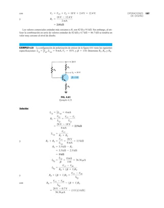 197
OPERACIONES
DE DISEÑO
con
y
Los valores comerciales estándar más cercanos a R1 son 82  y 91 k. Sin embargo, al uti-
lizar la combinación en serie de valores estándar de 82 k y 4.7 k  86.7 k se tendría un
valor muy cercano al nivel de diseño.
EJEMPLO 4.23 La configuración de polarización de emisor de la figura 4.61 tiene las siguientes
especificaciones: y Determine y RB.
RC, RE,
b = 110.
1
2Isat
, ICsat
= 8 mA, VC = 18 V,
ICQ
=
= 2.8 kæ
RC =
18 V - 12.4 V
2 mA
VC = VCE + VE = 10 V + 2.4 V = 12.4 V
FIG. 4.61
Ejemplo 4.23.
RB
RC
RE
Solución:
y
y
con
=
28 V - 0.7 V
36.36 mA
- 1111211 kÆ2
RB =
VCC - VBE
IBQ
- 1b + 12RE
RB + 1b + 12RE =
VCC - VBE
IBQ
IBQ
=
VCC - VBE
RB + 1b + 12RE
IBQ
=
ICQ
b
=
4 mA
110
= 36.36 mA
= 1 kæ
= 3.5 kÆ - 2.5 kÆ
RE = 3.5 kÆ - RC
RC + RE =
VCC
ICsat
=
28 V
8 mA
= 3.5 kÆ
ICsat
=
VCC
RC + RE
=
28 V - 18 V
4 mA
= 2.5 kæ
RC =
VRC
ICQ
=
VCC - VC
ICQ
ICQ
= 1
2ICsat
= 4 mA
 