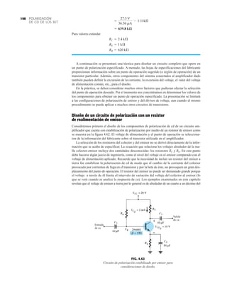 POLARIZACIÓN
DE CD DE LOS BJT
198
Para valores estándar
A continuación se presentará una técnica para diseñar un circuito completo que opere en
un punto de polarización especificado. A menudo, las hojas de especificaciones del fabricante
proporcionan información sobre un punto de operación sugerido (o región de operación) de un
transistor particular. Además, otros componentes del sistema conectados al amplificador dado
también pueden definir la excursión de la corriente, la excursión del voltaje, el valor del voltaje
de alimentación común, etc., para el diseño.
En la práctica, se deben considerar muchos otros factores que pudieran afectar la selección
del punto de operación deseado. Por el momento nos concentramos en determinar los valores de
los componentes para obtener un punto de operación especificado. La presentación se limitará
a las configuraciones de polarización de emisor y del divisor de voltaje, aun cuando el mismo
procedimiento se puede aplicar a muchos otros circuitos de transistores.
Diseño de un circuito de polarización con un resistor
de realimentación de emisor
Consideremos primero el diseño de los componentes de polarización de cd de un circuito am-
plificador que cuenta con estabilización de polarización por medio de un resistor de emisor como
se muestra en la figura 4.62. El voltaje de alimentación y el punto de operación se selecciona-
ron de la información del fabricante sobre el transistor utilizado en el amplificador.
La selección de los resistores del colector y del emisor no se derivó directamente de la infor-
mación que se acaba de especificar. La ecuación que relaciona los voltajes alrededor de la ma-
lla colector-emisor incluye dos cantidades desconocidas: los resistores RC y RE. En este punto
debe hacerse algún juicio de ingeniería, como el nivel del voltaje en el emisor comparado con el
voltaje de alimentación aplicado. Recuerde que la necesidad de incluir un resistor del emisor a
tierra fue estabilizar la polarización de cd de modo que el cambio de la corriente del colector
provocado por corrientes de fuga en el transistor y por la beta de éste, no provoquen un gran des-
plazamiento del punto de operación. El resistor del emisor no puede ser demasiado grande porque
el voltaje a través de él limita el intervalo de variación del voltaje del colector al emisor (lo
que se verá cuando se analice la respuesta de ca). Los ejemplos examinados en este capítulo
revelan que el voltaje de emisor a tierra por lo general es de alrededor de un cuarto a un décimo del
RB = 620 kÆ
RE = 1 kÆ
RC = 2.4 kÆ
= 639.8 kæ
=
27.3 V
36.36 mA
- 111 kÆ
FIG. 4.62
Circuito de polarización estabilizado por emisor para
consideraciones de diseño.
Entrada
de ca
Salida
de ca
 
