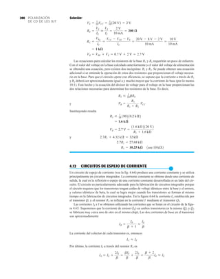 POLARIZACIÓN
DE CD DE LOS BJT
200 Solución:
Las ecuaciones para calcular los resistores de la base R1 y R2 requerirán un poco de esfuerzo.
Con el valor del voltaje en la base calculado anteriormente y el valor del voltaje de alimentación
se obtendrá una ecuación, pero existen dos incógnitas: R1 y R2. Se puede obtener una ecuación
adicional si se entiende la operación de estos dos resistores que proporcionan el voltaje necesa-
rio en la base. Para que el circuito opere con eficiencia, se supone que la corriente a través de R1
y R2 deberá ser aproximadamente igual a y mucho mayor que la corriente de base (por lo menos
10:1). Este hecho y la ecuación del divisor de voltaje para el voltaje en la base proporcionan las
dos relaciones necesarias para determinar los resistores de la base. Es decir,
y
Sustituyendo resulta
y
4.12 CIRCUITOS DE ESPEJO DE CORRIENTE
●
Un circuito de espejo de corriente (vea la fig. 4.64) produce una corriente constante y se utiliza
principalmente en circuitos integrados. La corriente constante se obtiene desde una corriente de
salida, la cual es la reflexión o espejo de una corriente constante desarrollada en un lado del cir-
cuito. El circuito es particularmente adecuado para la fabricación de circuitos integrados porque
el circuito requiere que los transistores tengan caídas de voltaje idénticas entre la base y el emisor,
y valores idénticos de beta, lo cual se logra mejor cuando los transistores se forman al mismo
tiempo en la fabricación de circuitos integrados. En la figura 4.64 la corriente IX establecida por
el transistor Q1 y el resistor RX se reflejan en la corriente I mediante el transistor Q2.
Las corrientes IX e I se obtienen utilizando las corrientes que se listan en el circuito de la figu-
ra 4.65. Suponemos que la corriente de emisor (IE) en ambos transistores es la misma (Q1 y Q2
se fabrican muy cerca uno de otro en el mismo chip). Las dos corrientes de base en el transistor
son aproximadamente
La corriente del colector de cada transistor es, entonces
Por último, la corriente IX a través del resistor RX es
IX = IE +
2IE
b
=
bIE
b
+
2IE
b
=
b + 2
b
IE L IE
IC L IE
IB =
IE
b + 1
L
IE
b
R1 = 10.25 kæ 1use 10 kÆ2
2.7R1 = 27.68 kÆ
2.7R1 + 4.32 kÆ = 32 kÆ
VB = 2.7 V =
11.6 kÆ2120 V2
R1 + 1.6 kÆ
= 1.6 kæ
R2 … 1
10 180210.2 kÆ2
VB =
R2
R1 + R2
VCC
R2 … 1
10bRE
VB = VBE + VE = 0.7 V + 2 V = 2.7 V
= 1 kæ
RC =
VRC
IC
=
VCC - VCE - VE
IC
=
20 V - 8 V - 2 V
10 mA
=
10 V
10 mA
RE =
VE
IE

VE
IC
=
2 V
10 mA
= 200 æ
VE = 1
10VCC = 1
10120 V2 = 2 V
 