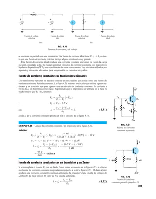 203
de corriente en paralelo con una resistencia. Una fuente de corriente ideal tiene en tan-
to que una fuente de corriente práctica incluye alguna resistencia muy grande.
Una fuente de corriente ideal produce una corriente constante sin tomar en cuenta la carga
que esté conectada a ella. Se pueden construir circuitos de corriente constante con dispositivos
bipolares, dispositivos FET y una combinación de estos componentes. Hay circuitos utilizados por
separado y otros más adecuados para su operación en circuitos integrados.
Fuente de corriente constante con transistores bipolares
Los transistores bipolares se pueden conectar en un circuito que actúa como una fuente de
corriente constante de varias maneras. La figura 4.71 muestra un circuito que utiliza algunos re-
sistores y un transistor npn para operar como un circuito de corriente constante. La corriente a
través de IE se determina como sigue. Suponiendo que la impedancia de entrada en la base es
mucho mayor que R1 o R2, tenemos
y
con (4.51)
donde IC es la corriente constante producida por el circuito de la figura 4.71.
EJEMPLO 4.28 Calcule la corriente constante I en el circuito de la figura 4.72.
Solución:
Fuente de corriente constante con un transistor y un Zener
Si se reemplaza el resistor R2 con un diodo Zener, como se muestra en la figura 4.73, se obtiene
una fuente de corriente constante mejorada con respecto a la de la figura 4.71. El diodo Zener
produce una corriente constante calculada utilizando la ecuación MVK (malla de voltajes de
Kirchhoff) de base-emisor. El valor de I se calcula utilizando
(4.52)
I L IE =
VZ - VBE
RE
=
9.3 V
2 kÆ
= 4.65 mA
I = IE =
VE - 1-VEE2
RE
=
- 10.7 V - 1-20 V2
2 kÆ
VE = VB - 0.7 V = -10 V - 0.7 V = -10.7 V
VB =
R1
R1 + R2
1-VEE2 =
5.1 kÆ
5.1 kÆ + 5.1 kÆ
1-20 V2 = -10 V
IE =
VE - 1-VEE2
RE
L IC
VE = VB - 0.7 V
VB =
R1
R1 + R2
1-VEE2
R = q Æ,
R
Fuente de voltaje
ideal
Fuente de voltaje
práctica
(a)
R
I I
Fuente de voltaje
ideal
Fuente de voltaje
práctica
(b)
E
+
–
E
+
–
FIG. 4.70
Fuentes de corriente y de voltaje.
FIG. 4.71
Fuente de corriente
constante separada.
I
FIG. 4.72
Fuente de corriente
constante para el ejemplo 4.28.
 