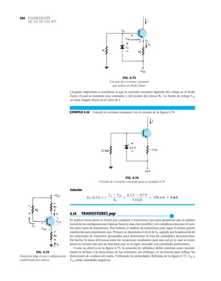 POLARIZACIÓN
DE CD DE LOS BJT
204
Un punto importante a considerar es que la corriente constante depende del voltaje en el diodo
Zener, el cual se mantiene muy constante, y del resistor del emisor RE. La fuente de voltaje VEE
no tiene ningún efecto en el valor de I.
EJEMPLO 4.29 Calcule la corriente constante I en el circuito de la figura 4.74.
I
VBE (encendido)
FIG. 4.73
Circuito de corriente constante
que utiliza un diodo Zener.
1.8 kΩ
I
FIG. 4.74
Circuito de corriente constante para el ejemplo 4.29.
Solución:
Ec. (4.52):
4.14 TRANSISTORES pnp
●
El análisis hasta ahora se limitó por completo a transistores npn para garantizar que el análisis
inicial de las configuraciones básicas fuera lo más claro posible y sin complicaciones por el cam-
bio entre tipos de transistores. Por fortuna, el análisis de transistores pnp sigue el mismo patrón
establecido para transistores npn. Primero se determina el nivel de IB, seguido por la aplicación de
las relaciones de transistor apropiadas para determinar la lista de cantidades desconocidas.
De hecho, la única diferencia entre las ecuaciones resultantes para una red en la cual se reem-
plazó un resistor npn por un transistor pnp es el signo asociado con cantidades particulares.
Como se observa en la figura 4.75, la notación de subíndice doble continúa como normal-
mente se definió. Las direcciones de las corrientes, sin embargo, se invirtieron para reflejar las
direcciones de conducción reales. Utilizando las polaridades definidas de la figura 4.75, VBE y
VCE serán cantidades negativas.
I =
VZ - VBE
RE
=
6.2 V - 0.7 V
1.8 kÆ
= 3.06 mA L 3 mA
FIG. 4.75
Transistor pnp en una configuración
estabilizada por emisor.
IB
VBE
IE
VCE
IC
+
–
+
–
 
