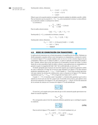 POLARIZACIÓN
DE CD DE LOS BJT
206 Sustituyendo valores, obtenemos
Observe que en la ecuación anterior se empleó la notación estándar de subíndice sencillo y doble.
Para un transistor npn la ecuación VE  VB  VBE sería exactamente la misma. La única diferen-
cia se presenta cuando se sustituyen los valores.
La corriente es
Para la malla colector-emisor,
Sustituyendo y reuniendo los términos, tenemos
Sustituyendo valores obtenemos
4.15 REDES DE CONMUTACIÓN CON TRANSISTORES
●
La aplicación de transistores no se limita únicamente a la amplificación de señales. Mediante un
diseño apropiado se pueden utilizar como interruptores en computadoras y sistemas de control.
La red de la figura 4.77a se puede emplear como un inversor en los circuitos lógicos de una
computadora. Observe que el voltaje de salida VC se opone al aplicado a la terminal de entrada o
base. Además, observe que no hay una fuente de cd conectada al circuito de la base. La única
fuente de ca está conectada al lado de salida o colector y para aplicaciones en computadoras en
general es igual a la magnitud del lado “alto” de la señal aplicada; en este caso, 5 V.
El diseño apropiado para el proceso de inversión requiere que el punto de operación cambie
de corte a saturación a lo largo de la recta de carga ilustrada en la figura 4.77b. Para nuestros
propósitos supondremos que cuando (una excelente aproxima-
ción para mejorar las técnicas de construcción), como se muestra en la figura 4.77b. Además,
supondremos que en lugar del nivel típico de 0.1 a 0.3 V.
Cuando Vi  5 V, el transistor estará “encendido” y el diseño debe garantizar que la red se
saturará en exceso por un nivel de IB mayor que el asociado con la curva IB que aparece cerca
del nivel de saturación. En la figura 4.77b, esto requiere que El nivel de saturación
de la corriente de colector en el circuito de la figura 4.77a está definida por
(4.55)
El nivel de IB en la región activa justo antes de que se dé la saturación puede aproximarse me-
diante la ecuación siguiente:
Por consiguiente, para el nivel de saturación debemos garantizar que se satisfaga la siguien-
te condición:
(4.56)
Para la red de la figura 4.77b, cuando Vi  5 V, el nivel resultante de IB es
IB =
Vi - 0.7 V
RB
=
5 V - 0.7 V
68 kÆ
= 63 mA
IB 7
ICsat
bcd
IBmáx

ICsat
bcd
ICsat
=
VCC
RC
IB 7 50 mA.
VCE = VCEsat
= 0 V
IB = 0 mA
IC = ICEO = 0 mA
= 10.16 V
= -18 V + 7.84 V
VCE = -18 V + 12.24 mA212.4 kÆ + 1.1 kÆ2
VCE = -VCC + IC1RC + RE2
IE  IC
-IERE + VCE - ICRC + VCC = 0
IE =
VE
RE
=
2.46 V
1.1 kÆ
= 2.24 mA
= -2.46 V
= -3.16 V + 0.7 V
VE = -3.16 V - 1-0.7 V2
 