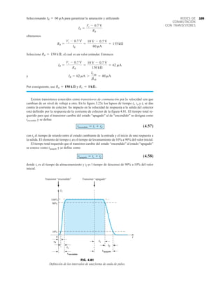 209
REDES DE
CONMUTACIÓN
CON TRANSISTORES
Seleccionando para garantizar la saturación y utilizando
obtenemos
Seleccione el cual es un valor estándar. Entonces
y
Por consiguiente, use y
Existen transistores conocidos como transistores de conmutación por la velocidad con que
cambian de un nivel de voltaje a otro. En la figura 3.23c los lapsos de tiempo ts, td y tr se dan
contra la corriente de colector. Su impacto en la velocidad de respuesta a la salida del colector
está definido por la respuesta de la corriente de colector de la figura 4.81. El tiempo total re-
querido para que el transistor cambie del estado “apagado” al de “encendido” se designa como
tencendido y se define
(4.57)
con td el tiempo de retardo entre el estado cambiante de la entrada y el inicio de una respuesta a
la salida. El elemento de tiempo tr es el tiempo de levantamiento de 10% a 90% del valor inicial.
El tiempo total requerido que el transistor cambie del estado “encendido” al estado “apagado”
se conoce como tapagado y se define como
(4.58)
donde ts es el tiempo de almacenamiento y tf es l tiempo de descenso de 90% a 10% del valor
inicial.
tapagado = ts + tf
tencendido = tr + td
RC = 1 kæ.
RB = 150 kæ
IB = 62 mA 7
ICsat
bcd
= 40 mA
IB =
Vi - 0.7 V
RB
=
10 V - 0.7 V
150 kÆ
= 62 mA
RB = 150 kÆ,
RB =
Vi - 0.7 V
IB
=
10 V - 0.7 V
60 mA
= 155 kÆ
IB =
Vi - 0.7 V
RB
IB = 60 mA
FIG. 4.81
Definición de los intervalos de una forma de onda de pulso.
t
td
0
tr
tencendido
10%
90%
IC
s
tf
tapagado
Transistor “encendido” Transistor “apagado”
t
100%
 