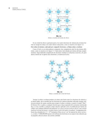 DIODOS
SEMICONDUCTORES
4
En un cristal de silicio o germanio puros, los cuatro electrones de valencia de un átomo for-
man un arreglo de enlace con cuatro átomos adyacentes, como se muestra en la figura 1.4.
Este enlace de átomos, reforzado por compartir electrones, se llama enlace covalente.
Como el GaAs es un semiconductor compuesto, hay compartición entre los dos átomos dife-
rentes, como se muestra en la figura 1.5. Cada átomo está rodeado por átomos del tipo comple-
mentario. Sigue habiendo compartición de electrones similares en estructura a la de Ge y Si, pero
ahora el átomo de As aporta cinco electrones y el átomo de Ga tres.
–
–
–
–
–
–
–
–
–
–
– – –
– – –
–
–
–
–
–
–
–
– –
–
– –
–
–
–
–
–
–
– –
–
–
–
–
–
–
–
As
As
As
As
As
As
Ga
Ga Ga
Ga
Ga
–
–
FIG. 1.5
Enlace covalente del cristal del GaAs.
Si
–
– –
–
– –
–
–
– –
–
–
–
– –
–
–
– –
–
–
– –
–
–
– –
–
–
– –
–
–
– –
Si Si Si
Si Si
Si
Si
Si
Electrones de valencia
Electrones compartidos
–
FIG. 1.4
Enlace covalente del átomo de silicio.
Aunque el enlace covalente produce un enlace más fuerte entre los electrones de valencia y
su átomo padre, aún es posible que los electrones de valencia absorban suficiente energía ciné-
tica proveniente de causas externas para romper el enlace covalente y asumir el estado “libre”.
El término libre se aplica a cualquier electrón que se haya separado de la estructura entrelazada
fija y es muy sensible a cualquier campo eléctrico aplicado como el establecido por fuentes de
voltaje o por cualquier diferencia de potencial. Las causas externas incluyen efectos como energía
luminosa en forma de fotones y energía térmica (calor) del medio circundante. A temperatura am-
biente hay alrededor de 1.5  1010
portadores libres en un 1 cm3
de material de silicio intrínse-
co, es decir, 15,000,000,000 (quince mil millones) de electrones en un espacio más reducido que
un pequeño cubo de azúcar; una enorme cantidad.
 