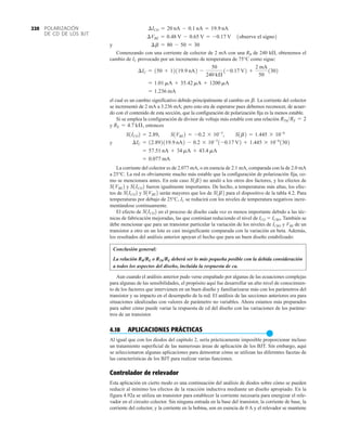 POLARIZACIÓN
DE CD DE LOS BJT
220
y
Comenzando con una corriente de colector de 2 mA con una RB de 240 k, obtenemos el
cambio de IC provocado por un incremento de temperatura de 75°C como sigue:
el cual es un cambio significativo debido principalmente al cambio en La corriente del colector
se incrementó de 2 mA a 3.236 mA; pero esto era de esperarse pues debemos reconocer, de acuer-
do con el contenido de esta sección, que la configuración de polarización fija es la menos estable.
Si se emplea la configuración de divisor de voltaje más estable con una relación
y entonces
y
La corriente del colector es de 2.077 mA, o en esencia de 2.1 mA, comparada con la de 2.0 mA
a 25°C. La red es obviamente mucho más estable que la configuración de polarización fija, co-
mo se mencionara antes. En este caso no anuló a los otros dos factores, y los efectos de
y fueron igualmente importantes. De hecho, a temperaturas más altas, los efec-
tos de y serán mayores que los de para el dispositivo de la tabla 4.2. Para
temperaturas por debajo de 25°C, IC se reducirá con los niveles de temperatura negativos incre-
mentándose continuamente.
El efecto de en el proceso de diseño cada vez es menos importante debido a las téc-
nicas de fabricación mejoradas, las que continúan reduciendo el nivel de ICO  ICBO. También se
debe mencionar que para un transistor particular la variación de los niveles de ICBO y VBE de un
transistor a otro en un lote es casi insignificante comparada con la variación en beta. Además,
los resultados del análisis anterior apoyan el hecho que para un buen diseño estabilizado:
Conclusión general:
La relación RB/RE o RTh/RE deberá ser lo más pequeña posible con la debida consideración
a todos los aspectos del diseño, incluida la respuesta de ca.
Aun cuando el análisis anterior pudo verse empañado por algunas de las ecuaciones complejas
para algunas de las sensibilidades, el propósito aquí fue desarrollar un alto nivel de conocimien-
to de los factores que intervienen en un buen diseño y familiarizarse más con los parámetros del
transistor y su impacto en el desempeño de la red. El análisis de las secciones anteriores era para
situaciones idealizadas con valores de parámetro no variables. Ahora estamos más preparados
para saber cómo puede variar la respuesta de cd del diseño con las variaciones de los paráme-
tros de un transistor.
4.18 APLICACIONES PRÁCTICAS
●
Al igual que con los diodos del capítulo 2, sería prácticamente imposible proporcionar incluso
un tratamiento superficial de las numerosas áreas de aplicación de los BJT. Sin embargo, aquí
se seleccionaron algunas aplicaciones para demostrar cómo se utilizan las diferentes facetas de
las características de los BJT para realizar varias funciones.
Controlador de relevador
Esta aplicación en cierto modo es una continuación del análisis de diodos sobre cómo se pueden
reducir al mínimo los efectos de la reacción inductiva mediante un diseño apropiado. En la
figura 4.92a se utiliza un transistor para establecer la corriente necesaria para energizar el rele-
vador en el circuito colector. Sin ninguna entrada en la base del transistor, la corriente de base, la
corriente del colector, y la corriente en la bobina, son en esencia de 0 A y el relevador se mantiene
S1ICO2
S1b2
S1VBE2
S1ICO2
S1ICO2
S1VBE2
S1b2
= 0.077 mA
= 57.51 nA + 34 mA + 43.4 mA
¢IC = 12.892119.9 nA2 - 0.2 * 10-3
1-0.17 V2 + 1.445 * 10-6
1302
S1ICO2 = 2.89, S1VBE2 = -0.2 * 10-3
, S1b2 = 1.445 * 10-6
RE = 4.7 kÆ,
RThRE = 2
b.
= 1.236 mA
= 1.01 mA + 35.42 mA + 1200 mA
¢IC = 150 + 12119.9 nA2 -
50
240 kÆ
1-0.17 V2 +
2 mA
50
1302
¢b = 80 - 50 = 30
¢VBE = 0.48 V - 0.65 V = -0.17 V 1observe el signo2
¢ICO = 20 nA - 0.1 nA = 19.9 nA
 