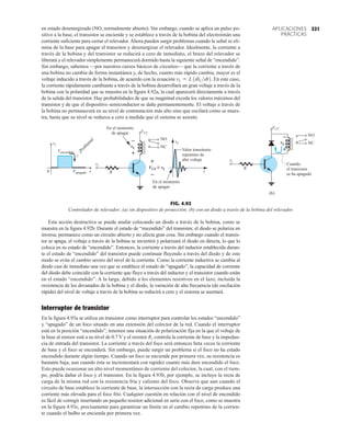 221
APLICACIONES
PRÁCTICAS
en estado desenergizado (NO, normalmente abierto). Sin embargo, cuando se aplica un pulso po-
sitivo a la base, el transistor se enciende y se establece a través de la bobina del electroimán una
corriente suficiente para cerrar el relevador. Ahora pueden surgir problemas cuando la señal se eli-
mina de la base para apagar el transistor y desenergizar el relevador. Idealmente, la corriente a
través de la bobina y del transistor se reducirá a cero de inmediato, el brazo del relevador se
liberará y el relevador simplemente permanecerá dormido hasta la siguiente señal de “encendido”.
Sin embargo, sabemos —por nuestros cursos básicos de circuitos— que la corriente a través de
una bobina no cambia de forma instantánea y, de hecho, cuanto más rápido cambia, mayor es el
voltaje inducido a través de la bobina, de acuerdo con la ecuación En este caso,
la corriente rápidamente cambiante a través de la bobina desarrollará un gran voltaje a través de la
bobina con la polaridad que se muestra en la figura 4.92a, la cual aparecerá directamente a través
de la salida del transistor. Hay probabilidades de que su magnitud exceda los valores máximos del
transistor y de que el dispositivo semiconductor se dañe permanentemente. El voltaje a través de
la bobina no permanecerá en su nivel de conmutación más alto sino que oscilará como se mues-
tra, hasta que su nivel se reduzca a cero a medida que el sistema se asiente.
vL = L1diLdt2.
FIG. 4.92
Controlador de relevador; (a) sin dispositivo de protección; (b) con un diodo a través de la bobina del relevador.
vi
Vapagado
vi
vL
Vencendido
0 t t
vL
¡
P
r
o
b
l
e
m
a
!
NO
NC
VCC
En el momento
de apagar
En el momento
de apagar
+
–
+
–
VCE = vL
Valor transitorio
repentino de
alto voltaje
~
R
vi
vL
NO
NC
VCC
+
–
(b)
Cuando
el transistor
se ha apagado
R
Esta acción destructiva se puede anular colocando un diodo a través de la bobina, como se
muestra en la figura 4.92b. Durante el estado de “encendido” del transistor, el diodo se polariza en
inversa; permanece como un circuito abierto y no afecta gran cosa. Sin embargo cuando el transis-
tor se apaga, el voltaje a través de la bobina se inviertirá y polarizará el diodo en directa, lo que lo
coloca en su estado de “encendido”. Entonces, la corriente a través del inductor establecida duran-
te el estado de “encendido” del transistor puede continuar fluyendo a través del diodo y de este
modo se evita el cambio severo del nivel de la corriente. Como la corriente inductiva se cambia al
diodo casi de inmediato una vez que se establece el estado de “apagado”, la capacidad de corriente
del diodo debe coincidir con la corriente que fluye a través del inductor y el transistor cuando están
en el estado “encendido”. A la larga, debido a los elementos resistivos en el lazo, incluida la
resistencia de los devanados de la bobina y el diodo, la variación de alta frecuencia (de oscilación
rápida) del nivel de voltaje a través de la bobina se reducirá a cero y el sistema se asentará.
Interruptor de transistor
En la figura 4.93a se utiliza un transistor como interruptor para controlar los estados “encendido”
y “apagado” de un foco situado en una extensión del colector de la red. Cuando el interruptor
está en la posición “encendido”, tenemos una situación de polarización fija en la que el voltaje de
la base al emisor está a su nivel de 0.7 V y el resistor R1 controla la corriente de base y la impedan-
cia de entrada del transistor. La corriente a través del foco será entonces beta veces la corriente
de base y el foco se encenderá. Sin embargo, puede surgir un problema si el foco no ha estado
encendido durante algún tiempo. Cuando un foco se enciende por primera vez, su resistencia es
bastante baja, aun cuando ésta se incrementará con rapidez cuanto más dure encendido el foco.
Esto puede ocasionar un alto nivel momentáneo de corriente del colector, la cual, con el tiem-
po, podría dañar el foco y el transistor. En la figura 4.93b, por ejemplo, se incluye la recta de
carga de la misma red con la resistencia fría y caliente del foco. Observe que aun cuando el
circuito de base establece la corriente de base, la intersección con la recta de carga produce una
corriente más elevada para el foco frío. Cualquier cuestión en relación con el nivel de encendido
es fácil de corregir insertando un pequeño resistor adicional en serie con el foco, como se muestra
en la figura 4.93c, precisamente para garantizar un límite en el cambio repentino de la corrien-
te cuando el bulbo se encienda por primera vez.
 