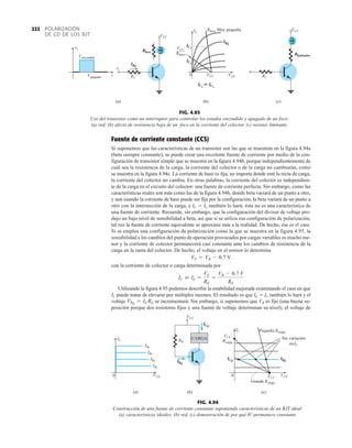POLARIZACIÓN
DE CD DE LOS BJT
222
Fuente de corriente constante (CCS)
Si suponemos que las características de un transistor son las que se muestran en la figura 4.94a
(beta siempre constante), se puede crear una excelente fuente de corriente por medio de la con-
figuración de transistor simple que se muestra en la figura 4.94b, porque independientemente de
cuál sea la resistencia de la carga, la corriente del colector o de la carga no cambiarán, como
se muestra en la figura 4.94c. La corriente de base es fija; no importa donde esté la recta de carga,
la corriente del colector no cambia. En otras palabras, la corriente del colector es independien-
te de la carga en el circuito del colector: una fuente de corriente perfecta. Sin embargo, como las
características reales son más como las de la figura 4.94b, donde beta variará de un punto a otro,
y aun cuando la corriente de base puede ser fija por la configuración, la beta variará de un punto a
otro con la intersección de la carga, e IC  IL también lo hará; ésta no es una característica de
una fuente de corriente. Recuerde, sin embargo, que la configuración del divisor de voltaje pro-
dujo un bajo nivel de sensibilidad a beta, así que si se utiliza esa configuración de polarización,
tal vez la fuente de corriente equivalente se aproxime más a la realidad. De hecho, ése es el caso.
Si se emplea una configuración de polarización como la que se muestra en la figura 4.95, la
sensibilidad a los cambios del punto de operación provocados por cargas variables es mucho me-
nor y la corriente de colector permanecerá casi constante ante los cambios de resistencia de la
carga en la rama del colector. De hecho, el voltaje en el emisor lo determina
con la corriente de colector o carga determinada por
Utilizando la figura 4.95 podemos describir la estabilidad mejorada examinando el caso en que
IC puede tratar de elevarse por múltiples razones. El resultado es que IE  IC también lo hará y el
voltaje se incrementará. Sin embargo, si suponemos que VB es fijo (una buena su-
posición porque dos resistores fijos y una fuente de voltaje determinan su nivel), el voltaje de
VRE
= IE RE
IC  IE =
VE
RE
=
VB - 0.7 V
RE
VE = VB - 0.7 V
FIG. 4.94
Construcción de una fuente de corriente constante suponiendo características de un BJT ideal:
(a) características ideales; (b) red, (c) demostración de por qué IC permanece constante.
IC
VCE
0
IB1
IB2
IB3
IB4
(a)
VCC
RB
IBQ
ICQ
(b)
CARGA
IC
VCE
VCC
VCC
Rcarga
0
Grande Rcarga
ICQ
IBQ
Sin variación
enIC
Pequeña Rcarga
(c)
FIG. 4.93
Uso del transistor como un interruptor para controlar los estados encendido y apagado de un foco:
(a) red; (b) efecto de resistencia baja de un foco en la corriente del colector, (c) resistor limitante.
vi
vi
Vapagado
Vencendido
t
VCC
(a)
Rfoco
R1
IBQ
VCC
R1
Rlimitador
(c)
Rfoco Muy pequeña
IC
IC1
IC2
VCC
Rfoco
(b)
0 VCC VCE
IC1
 IC2
IBQ
 