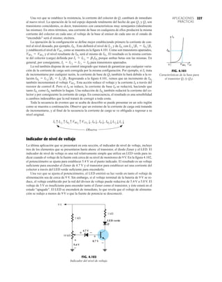 227
APLICACIONES
PRÁCTICAS
0 VBE1
VBE
IB1
IB
FIG. 4.101
Características de la base para
el transistor Q1 (y Q2).
–
–
–
+
+
+
5.4 V
4.7 V
0.7 V
9 V
1 k
1 k
10 k
LED verde
FIG. 4.102
Indicador del nivel de voltaje.
Una vez que se establece la resistencia, la corriente del colector de Q1 cambiará de inmediato
al nuevo nivel. La operación de la red espejo depende totalmente del hecho de que Q1 y Q2 son
transistores coincidentes, es decir, transistores con características muy semejantes (idealmente
las mismas). En otros términos, una corriente de base en cualquiera de ellos producirá la misma
corriente del colector en cada uno; el voltaje de la base al emisor de cada uno en el estado de
“encendido” será el mismo; etcétera.
La operación de la configuración se define mejor estableciendo primero la corriente de con-
trol al nivel deseado, por ejemplo, Esto definirá el nivel de y de con
y establecerá el nivel de como se muestra en la figura 4.101. Como son transistores apareados,
y el nivel resultante de será el mismo de El resultado es la misma corrien-
te del colector (carga) definida por porque ambas betas son las mismas. En
general, por consiguiente, para transistores apareados.
La red también dispone de un control integrado que tratará de garantizar que cualquier varia-
ción de la corriente de carga será corregida por la misma configuración. Por ejemplo, si IL trata
de incrementarse por cualquier razón, la corriente de base de Q2 también lo hará debido a la re-
lación . Regresando a la figura 4.101, vemos que un incremento de
también incrementará el voltaje . Esta acción reduce el voltaje y la corriente IR a través del
resistor de control R. Pero si IR se reduce, la corriente de base IB se reducirá, haciendo que
tanto como también lo hagan. Una reducción de también reducirá la corriente del co-
lector y por consiguiente la corriente de carga. En consecuencia, el resultado es una sensibilidad
a cambios indeseables que la red tratará de corregir a toda costa.
Toda la secuencia de eventos que se acaba de describir se puede presentar en un solo reglón
como se muestra a continuación. Observe que un extremo de la corriente de carga está tratando
de incrementarse, y al final de la secuencia la corriente de carga se ve obligada a regresar a su
nivel original.
Observe
Indicador de nivel de voltaje
La última aplicación que se presentará en esta sección, el indicador de nivel de voltaje, incluye
tres de los elementos que se presentaron hasta ahora: el transistor, el diodo Zener y el LED. El
indicador de nivel de voltaje es una red relativamente simple que utiliza un LED verde para in-
dicar cuando el voltaje de la fuente está cerca de su nivel de monitoreo de 9V. En la figura 4.102,
el potenciómetro se ajusta para establecer 5.4 V en el punto indicado. El resultado es un voltaje
suficiente para encender el Zener de 4.7 V y el transistor para establecer así una corriente del
colector a través del LED verde suficiente para encenderlo.
Una vez que se ajusta el potenciómetro, el LED emitirá su luz verde en tanto el voltaje de
alimentación sea de cerca de 9 V. Sin embargo, si el voltaje terminal de la batería de 9 V se re-
duce, el voltaje establecido por la red del divisor de voltaje puede reducirse de 5.4 V a 5.0 V. El
voltaje de 5 V es insuficiente para encender tanto el Zener como el transistor, y éste estará en el
estado “apagado”. El LED se encenderá de inmediato, lo que revela que el voltaje de alimenta-
ción se redujo a menos de 9 V o que la fuente de potencia se desconectó.
ILqIC2
qIB2
qVBE2
qVCE1
p
, IRp
, IBp
, IB2
pIC2
pILp
IB2
IB2
IB1
VBE2
IB2
IB2
= IC2
b2 = IL b2
IL = IC2
= IC1
= IR
IL = IC2
= b2IB2
IB1
.
IB2
VBE1
= VBE2
VBE1
IC1
b1 = IR1
b1
IB1
IC1
IR1
.
227
 