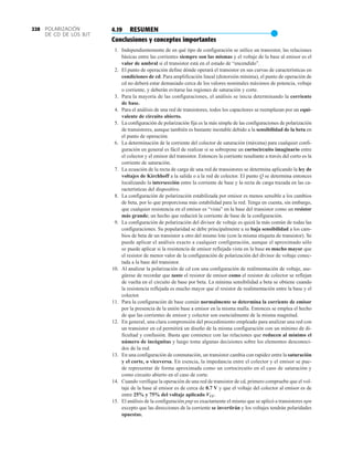 POLARIZACIÓN
DE CD DE LOS BJT
228 4.19 RESUMEN
●
Conclusiones y conceptos importantes
1. Independientemente de en qué tipo de configuración se utilice un transistor, las relaciones
básicas entre las corrientes siempre son las mismas y el voltaje de la base al emisor es el
valor de umbral si el transistor está en el estado de “encendido”.
2. El punto de operación define dónde operará el transistor en sus curvas de características en
condiciones de cd. Para amplificación lineal (distorsión mínima), el punto de operación de
cd no deberá estar demasiado cerca de los valores nominales máximos de potencia, voltaje
o corriente, y deberán evitarse las regiones de saturación y corte.
3. Para la mayoría de las configuraciones, el análisis se inicia determinando la corriente
de base.
4. Para el análisis de una red de transistores, todos los capacitores se reemplazan por un equi-
valente de circuito abierto.
5. La configuración de polarización fija es la más simple de las configuraciones de polarización
de transistores, aunque también es bastante inestable debido a la sensibilidad de la beta en
el punto de operación.
6. La determinación de la corriente del colector de saturación (máxima) para cualquier confi-
guración en general es fácil de realizar si se sobrepone un cortocircuito imaginario entre
el colector y el emisor del transistor. Entonces la corriente resultante a través del corto es la
corriente de saturación.
7. La ecuación de la recta de carga de una red de transistores se determina aplicando la ley de
voltajes de Kirchhoff a la salida o a la red de colector. El punto Q se determina entonces
localizando la intersección entre la corriente de base y la recta de carga trazada en las ca-
racterísticas del dispositivo.
8. La configuración de polarización estabilizada por emisor es menos sensible a los cambios
de beta, por lo que proporciona más estabilidad para la red. Tenga en cuenta, sin embargo,
que cualquier resistencia en el emisor es “vista” en la base del transistor como un resistor
más grande; un hecho que reducirá la corriente de base de la configuración.
9. La configuración de polarización del divisor de voltaje es quizá la más común de todas las
configuraciones. Su popularidad se debe principalmente a su baja sensibilidad a los cam-
bios de beta de un transistor a otro del mismo lote (con la misma etiqueta de transistor). Se
puede aplicar el análisis exacto a cualquier configuración, aunque el aproximado sólo
se puede aplicar si la resistencia de emisor reflejada vista en la base es mucho mayor que
el resistor de menor valor de la configuración de polarización del divisor de voltaje conec-
tada a la base del transistor.
10. Al analizar la polarización de cd con una configuración de realimentación de voltaje, ase-
gúrese de recordar que tanto el resistor de emisor como el resistor de colector se reflejan
de vuelta en el circuito de base por beta. La mínima sensibilidad a beta se obtiene cuando
la resistencia reflejada es mucho mayor que el resistor de realimentación entre la base y el
colector.
11. Para la configuración de base común normalmente se determina la corriente de emisor
por la presencia de la unión base a emisor en la misma malla. Entonces se emplea el hecho
de que las corrientes de emisor y colector son esencialmente de la misma magnitud.
12. En general, una clara comprensión del procedimiento empleado para analizar una red con
un transistor en cd permitirá un diseño de la misma configuración con un mínimo de di-
ficultad y confusión. Basta que comience con las relaciones que reducen al mínimo el
número de incógnitas y luego tome algunas decisiones sobre los elementos desconoci-
dos de la red.
13. En una configuración de conmutación, un transistor cambia con rapidez entre la saturación
y el corte, o viceversa. En esencia, la impedancia entre el colector y el emisor se pue-
de representar de forma aproximada como un cortocircuito en el caso de saturación y
como circuito abierto en el caso de corte.
14. Cuando verifique la operación de una red de transistor de cd, primero compruebe que el vol-
taje de la base al emisor es de cerca de 0.7 V y que el voltaje del colector al emisor es de
entre 25% y 75% del voltaje aplicado VCC.
15. El análisis de la configuración pnp es exactamente el mismo que se aplicó a transistores npn
excepto que las direcciones de la corriente se invertirán y los voltajes tendrán polaridades
opuestas.
 