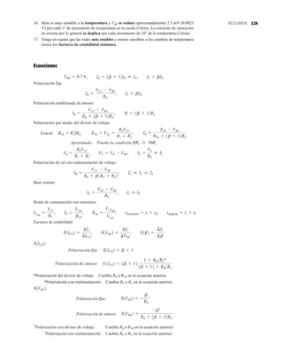 229
16. Beta es muy sensible a la temperatura y VBE se reduce aproximadamente 2.5 mV (0.0025
V) por cada 1° de incremento de temperatura en la escala Celsius. La corriente de saturación
en inversa por lo general se duplica por cada incremento de 10° de la temperatura Celsius.
17. Tenga en cuenta que las redes más estables y menos sensibles a los cambios de temperatura
tienen los factores de estabilidad mínimos.
Ecuaciones
Polarización fija:
Polarización estabilizada de emisor:
Polarización por medio del divisor de voltaje:
Exacta:
Aproximada: Pruebe la condición
Polarización de cd con realimentación de voltaje:
Base común:
Redes de conmutación con transistor:
Factores de estabilidad:
Polarización fija:
Polarización de emisor:
*Polarización del divisor de voltaje: Cambia RB a RTh en la ecuación anterior.
*Polarización con realimentación: Cambia RE a RC en la ecuación anterior.
Polarización fija: ’
Polarización de emisor:
Polarización con divisor de voltaje: Cambia RB a RTh en la ecuación anterior.
Polarización con realimentación: Cambia RE a RC en la ecuación anterior.
†
†
S1VBE2 =
-b†
RB + 1b + 12RE
S1VBE2 = -
b
RB
S1VBE2:
S1ICO2 = 1b + 12
1 + RBRE*
1b + 12 + RBRE
S1ICO2 = b + 1
S1ICO2:
S1ICO2 =
¢IC
¢ICO
, S1VBE2 =
¢IC
¢VBE
, S1b2 =
¢IC
¢b
IE =
VEE - VBE
RE
, IC  IE
IB =
VCC - VBE
RB + b1RC + RE2
, IC
¿  IC  IE
VB =
R2VCC
R1 + R2
, VE = VB - VBE, IE =
VE
RE
 IC
bRE Ú 10R2
RTh = R1 7R2, ETh = VR2
=
R2VCC
R1 + R2
, IB =
ETh - VBE
RTh + 1b + 12RE
IB =
VCC - VBE
RB + 1b + 12RE
, Ri = 1b + 12RE
IB =
VCC - VBE
RB
, IC = bIB
VBE = 0.7 V, IE = 1b + 12IB  IC, IC = bIB
RESUMEN
ICsat
=
VCC
RC
, IB 7
ICsat
bcd
, Rsat =
VCEsat
ICsat
, tencendido = tr + td, tapagado = ts + tf
 