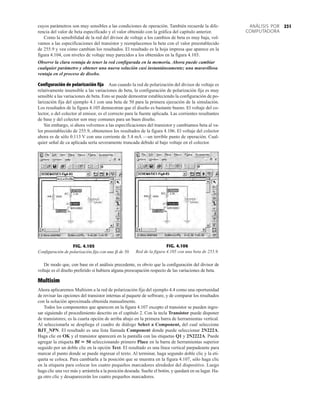 231
ANÁLISIS POR
COMPUTADORA
cuyos parámetros son muy sensibles a las condiciones de operación. También recuerde la dife-
rencia del valor de beta especificado y el valor obtenido con la gráfica del capítulo anterior.
Como la sensibilidad de la red del divisor de voltaje a los cambios de beta es muy baja, vol-
vamos a las especificaciones del transistor y reemplacemos la beta con el valor preestablecido
de 255.9 y vea cómo cambian los resultados. El resultado es la hoja impresa que aparece en la
figura 4.104, con niveles de voltaje muy parecidos a los obtenidos en la figura 4.103.
Observe la clara ventaja de tener la red configurada en la memoria. Ahora puede cambiar
cualquier parámetro y obtener una nueva solución casi instantáneamente; una maravillosa
ventaja en el proceso de diseño.
Configuración de polarización fija Aun cuando la red de polarización del divisor de voltaje es
relativamente insensible a las variaciones de beta, la configuración de polarización fija es muy
sensible a las variaciones de beta. Esto se puede demostrar estableciendo la configuración de po-
larización fija del ejemplo 4.1 con una beta de 50 para la primera ejecución de la simulación.
Los resultados de la figura 4.105 demuestran que el diseño es bastante bueno. El voltaje del co-
lector, o del colector al emisor, es el correcto para la fuente aplicada. Las corrientes resultantes
de base y del colector son muy comunes para un buen diseño.
Sin embargo, si ahora volvemos a las especificaciones del transistor y cambiamos beta al va-
lor preestablecido de 255.9, obtenemos los resultados de la figura 4.106. El voltaje del colector
ahora es de sólo 0.113 V con una corriente de 5.4 mA —un terrible punto de operación. Cual-
quier señal de ca aplicada sería severamente truncada debido al bajo voltaje en el colector.
FIG. 4.105
Configuración de polarización fija con una de 50.
b
FIG. 4.106
Red de la figura 4.105 con una beta de 255.9.
De modo que, con base en el análisis precedente, es obvio que la configuración del divisor de
voltaje es el diseño preferido si hubiera alguna preocupación respecto de las variaciones de beta.
Multisim
Ahora aplicaremos Multisim a la red de polarización fija del ejemplo 4.4 como una oportunidad
de revisar las opciones del transistor internas al paquete de software, y de comparar los resultados
con la solución aproximada obtenida manualmente.
Todos los componentes que aparecen en la figura 4.107 excepto el transistor se pueden ingre-
sar siguiendo el procedimiento descrito en el capítulo 2. Con la tecla Transistor puede disponer
de transistores; es la cuarta opción de arriba abajo en la primera barra de herramientas vertical.
Al seleccionarla se despliega el cuadro de diálogo Select a Component, del cual seleccione
BJT_NPN. El resultado es una lista llamada Component donde puede seleccionar 2N222A.
Haga clic en OK y el transistor aparecerá en la pantalla con las etiquetas Q1 y 2N2222A. Puede
agregar la etiqueta Bf  50 seleccionando primero Place en la barra de herramientas superior
seguido por un doble clic en la opción Text. El resultado es una línea vertical parpadeante para
marcar el punto donde se puede ingresar el texto. Al terminar, haga segundo doble clic y la eti-
queta se coloca. Para cambiarla a la posición que se muestra en la figura 4.107, sólo haga clic
en la etiqueta para colocar los cuatro pequeños marcadores alrededor del dispositivo. Luego
haga clic una vez más y arrástrela a la posición deseada. Suelte el botón, y quedará en su lugar. Ha-
ga otro clic y desaparecerán los cuatro pequeños marcadores.
 