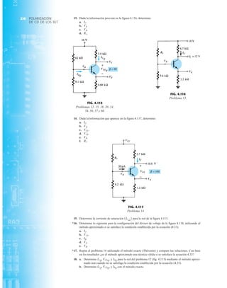 POLARIZACIÓN
DE CD DE LOS BJT
236
FIG. 4.117
Problema 14.
VE
VCC
IC
R1
VB
VCE
+
FIG. 4.115
Problemas 12, 15, 18, 20, 24,
54, 56, 57 y 60.
ICQ
VC
VCEQ
VE
IBQ
+
VB
FIG. 4.116
Problema 13.
R1
VB
IC
VE
13. Dada la información provista en la figura 4.116, determine:
a.
b.
c.
d. R1.
VB.
VE.
IC.
14. Dada la información que aparece en la figura 4.117, determine:
a.
b.
c.
d.
e.
f. R1.
VB.
VCE.
VCC.
VE.
IC.
15. Determine la corriente de saturación para la red de la figura 4.115.
*16. Determine lo siguiente para la configuración del divisor de voltaje de la figura 4.118, utilizando el
método aproximado si se satisface la condición establecida por la ecuación (4.33).
a.
b.
c.
d.
e.
*17. Repita el problema 16 utilizando el método exacto (Thévenin) y compare las soluciones. Con base
en los resultados ¿es el método aproximado una técnica válida si se satisface la ecuación 4.33?
18. a. Determine y para la red del problema 12 (fig. 4.115) mediante el método aproxi-
mado aun cuando no se satisfaga la condición establecida por la ecuación (4.33).
b. Determine y con el método exacto.
IBQ
ICQ, VCEQ,
IBQ
ICQ, VCEQ,
VB.
VE.
IB.
VCE.
IC.
1ICsat
2
 