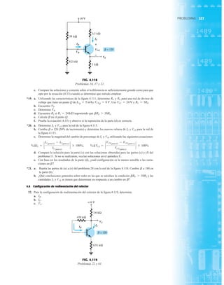 237
PROBLEMAS
PROBLEMAS
c. Compare las soluciones y comente sobre si la diferencia es suficientemente grande como para que
opte por la ecuación (4.33) cuando se determine que método emplear.
*19. a. Utilizando las características de la figura 4.111, determine y para una red de divisor de
voltaje que tiene un punto Q de y Use y
b. Encuentre
c. Determine
d. Encuentre si suponiendo que
e. Calcule en el punto Q.
f. Pruebe la ecuación (4.33) y observe si la suposición de la parte (d) es correcta.
*20. a. Determine y para la red de la figura 4.115.
b. Cambie a 120 (50% de incremento) y determine los nuevos valores de IC y VCE para la red de
la figura 4.115.
c. Determine la magnitud del cambio de porcentaje de IC y VCE utilizando las siguientes ecuaciones:
d. Compare la solución para la parte (c) con las soluciones obtenidas para las partes (c) y (f) del
problema 11. Si no se realizaron, vea las soluciones en el apéndice E.
e. Con base en los resultados de la parte (d), ¿cuál configuración es la menos sensible a las varia-
ciones en
*21. a. Repita las partes de (a) a (e) del problema 20 con la red de la figura 4.118. Cambie a 180 en
la parte (b).
b. ¿Qué conclusiones generales sobre redes en las que se satisface la condición y las
cantidades IC y VCE se tienen que determinar en respuesta a un cambio en
4.6 Configuración de realimentación del colector
22. Para la configuración de realimentación del colector de la figura 4.119, determine:
a.
b.
c. VC.
IC.
IB.
b?
bRE 7 10R2
b
b?
%¢IC = `
IC1parte b2
- IC1parte a2
IC1parte a2
` * 100%, %¢VCE = `
VCE1parte b2
- VCE1parte a2
VCE1parte a2
` * 100%
b
VCE
IC
b
bRE 7 10R2.
R1 = 24 kÆ
R2
VB.
VE.
RC = 3RE.
VCC = 24 V
VCEQ = 8 V.
ICQ = 5 mA
RE
RC
FIG. 4.119
Problemas 22 y 61.
IB
IC
VC
IB
IC
VCE
VB
VE
+
FIG. 4.118
Problemas 16, 17 y 21.
237
 