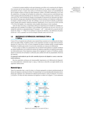 7
MATERIALES
EXTRÍNSECOS:
MATERIALES
TIPO n Y TIPO p
La brecha de energía también revela qué elementos son útiles en la construcción de disposi-
tivos emisores de luz como diodos emisores de luz (LED, por sus siglas en inglés), los cuales se
presentarán en breve. Cuanto más ancha es la brecha de energía, mayor es la posibilidad de
que la energía se libere en forma de ondas luminosas visibles o invisibles (infrarrojas). En el caso
de conductores, el traslape de las bandas de conducción y valencia provoca esencialmente que
toda la energía adicional absorbida por los electrones se disipe en forma de calor. Asimismo, en el
caso de Ge y Si, como la brecha de energía es tan pequeña, la mayoría de los electrones que absor-
ben suficiente energía para abandonar la banda de valencia terminan en la banda de conducción y
la energía se disipa en forma de calor. Sin embargo, en el caso de GaAs la brecha es suficiente-
mente grande para producir radiación luminosa significativa. En el caso de los LED (sección
1.9) el nivel de dopado y los materiales seleccionados determinan el color resultante.
Antes de dejar este tema, es importante subrayar la importancia de entender las unidades uti-
lizadas para una cantidad. En la figura 1.6 las unidades de medición son electrón volts (eV). La
unidad de medición es apropiada porque W (energía)  QV  (derivada de la ecuación de defi-
nición de voltaje: V  W/Q). Si se sustituye la carga de un electrón y una diferencia de poten-
cial de un 1 volt, se produce un nivel de energía conocido como electrón volt.
1.5 MATERIALES EXTRÍNSECOS: MATERIALES TIPO n
Y TIPO p
●
Como el Si es el material más utilizado como material base (sustrato) en la construcción de dispo-
sitivos de estado sólido, el análisis en ésta y en las siguientes secciones se ocupa sólo de semicon-
ductores Si. Como el Ge, el Si y el GaAs comparten un enlace covalente similar, se puede ampliar
fácilmente el análisis para incluir el uso de otros materiales en el proceso de fabricación.
Como ya antes se indicó, las características de un material semiconductor se pueden modificar
de manera significativa con la adición de átomos de impureza específicos al material semiconduc-
tor relativamente puro. Estas impurezas, aunque sólo se agregan en 1 parte en 10 millones, pueden
alterar la estructura de las bandas lo suficiente para cambiar del todo las propiedades eléctricas
del material.
Un material semiconductor que ha sido sometido al proceso de dopado se conoce como ma-
terial extrínseco.
Hay dos materiales extrínsecos de inmensurable importancia en la fabricación de dispositi-
vos semiconductores: materiales tipo n y tipo p. Cada uno se describe con algún detalle en las
siguientes subsecciones.
Material tipo n
Tanto los materiales tipo n como los tipo p se forman agregando un número predeterminado de
átomos de impureza a una base de silicio. Un material tipo n se crea introduciendo elementos de im-
pureza que contienen cinco electrones de valencia (pentavelantes), como el antimonio, el arsénico
y el fósforo. El efecto de tales elementos de impureza se indica en la figura 1.7 (con antimonio
Impureza de antimonio
Si
Si Si Si
Sb Si
Si
Si
Si
Quinto electrón de
valencia de antimonio
–
–
–
–
–
–
–
–
–
–
–
–
–
– –
–
–
– –
–
–
– –
– –
– –
– –
– –
– –
– –
–
–
FIG. 1.7
Impureza de antimonio en un material tipo n.
 